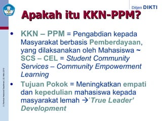 Apakah itu KKN-PPM? KKN – PPM  = Pengabdian kepada Masyarakat berbasis  Pemberdayaan , yang dilaksanakan oleh Mahasiswa  ~   SCS – CEL  =  Student Community Services – Community Empowerment Learning Tujuan Pokok  = Meningkatkan  empati  dan  kepedulian  mahasiswa kepada masyarakat lemah   ’ True Leader’ Development 