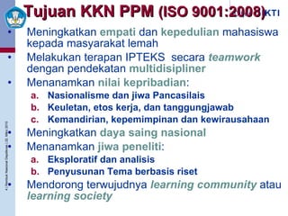 Tujuan KKN PPM  (ISO 9001:2008) Meningkatkan  empati  dan  kepedulian  mahasiswa kepada masyarakat lemah  Melakukan terapan IPTEKS  secara  teamwork  dengan pendekatan  multidisipliner Menanamkan  nilai kepribadian : Nasionalisme dan jiwa Pancasilais Keuletan, etos kerja, dan tanggungjawab Kemandirian, kepemimpinan dan kewirausahaan Meningkatkan  daya saing nasional Menanamkan  jiwa peneliti : Eksploratif dan analisis Penyusunan Tema berbasis riset Mendorong terwujudnya  learning community  atau  learning society 