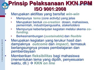 Prinsip Pelaksanaan KKN PPM ISO 9001:2008 Merupakan aktifitas yang bersifat   win-win :   Mempunya i  tema   ( core activity ) yang jelas Merupakan bentuk   co-creation   ( dosen, mahasiswa, pemerintah, industri/pengusaha,  stakeholders  lain) Mempunyai keberlanjutan kegiatan melalui skema   co-funding .  Berkesinambungan   ( sustainable ) dan  flexible Merupakan kegiatan yang terukur hasil dan dampaknya  ( outcome   dan  impact ),   termasuk berlangsungnya proses pembelajaran dan pemberdayaan Memberikan   fleksibilitas   bagi mahasiswa (menentukan tema yang dipilih, penyesuaian waktu, dll.)     KKN  on line 