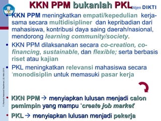 KKN PPM  bukanlah  PKL KKN PPM  meningkatkan   empati/kepedulian ,  kerja-sama secara   multidisipliner ,  dan kepribadian dari mahasiswa, kontribusi daya saing daerah/nasional, mendorong   learning community/society . KKN PPM dilaksanakan secara   co-creation, co-financing ,  sustainable ,   dan   flexible;   serta berbasis   riset   atau   kajian PKL meningkatkan   relevansi   mahasiswa secara   ‘ monodisiplin   untuk memasuki   pasar kerja KKN PPM      menyiapkan lulusan menjadi   calon   pemimpin   yang mampu   ‘ create job market ’ PKL      menyiapkan lulusan menjadi   pekerja   