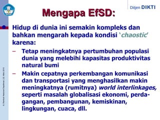 Mengapa EfSD: Hidup di dunia ini semakin kompleks dan bahkan mengarah kepada kondisi  ‘ chaostic ’  karena: Tetap meningkatnya pertumbuhan populasi dunia yang melebihi kapasitas produktivitas natural bumi Makin cepatnya perkembangan komunikasi dan transportasi yang menghasilkan makin meningkatnya (rumitnya)  world interlinkages,  seperti masalah globalisasi ekonomi, perda-gangan, pembangunan, kemiskinan, lingkungan, cuaca, dll. 