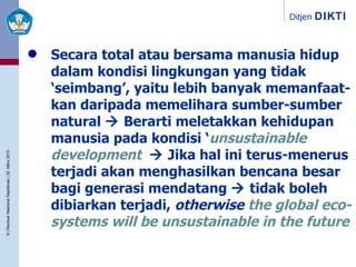 Secara total atau bersama manusia hidup dalam kondisi lingkungan yang tidak ‘seimbang’, yaitu lebih banyak memanfaat-kan daripada memelihara sumber-sumber natural    Berarti meletakkan kehidupan manusia pada   kondisi ‘ unsustainable development ’    Jika hal ini terus-menerus terjadi akan   menghasilkan bencana besar bagi generasi mendatang    tidak boleh dibiarkan terjadi,  otherwise   the global eco-systems will be unsustainable in the future 