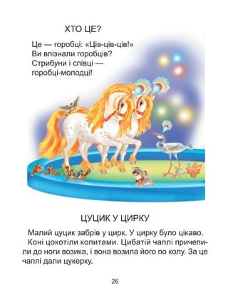 ХТО ЦЕ?
Це — горобці: «Ців-ців-ців!»
Ви впізнали горобців?
Стрибуни і співці —
горобці-молодці!
ЦУЦИК У ЦИРКУ
Малий цуцик забрів у цирк. У цирку було цікаво.
Коні цокотіли копитами. Цибатій чаплі причепи-
ли до ноги возика, і вона возила його по колу. За це
чаплі дали цукерку.
26
 