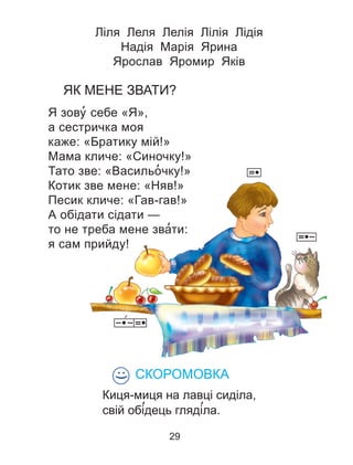 Ліля Леля Лелія Лілія Лідія
Надія Марія Ярина
Ярослав Яромир Яків
ЯК МЕНЕ ЗВАТИ?
Я зову’ себе «Я»,
а сестричка моя
каже: «Братику мій!»
Мама кличе: «Синочку!»
Тато зве: «Васильо’ чку!»
Котик зве мене: «Няв!»
Песик кличе: «Гав-гав!»
А обідати сідати —
то не треба мене зва’ти:
я сам прийду!
СКОРОМОВКА
Киця-миця на лавці сиділа,
свій обі’дець гляді’ла.
:)
29
 