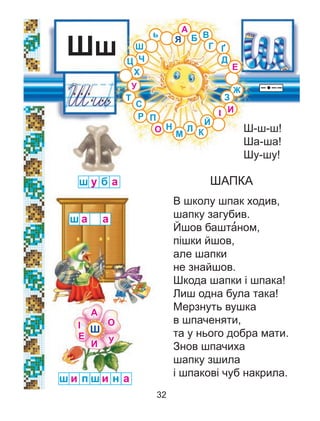 Ш-ш-ш!
Ша-ша!
Шу-шу!
ШАПКА
В школу шпак ходив,
шапку загубив.
Йшов башта’ном,
пішки йшов,
але шапки
не знайшов.
Шкода шапки і шпака!
Лиш одна була така!
Мерзнуть вушка
в шпаченяти,
та у нього добра мати.
Знов шпачиха
шапку зшила
і шпакові чуб накрила.
Шш
у б аш
а аш
и пш н аш и
Ш
Я
Ц Ч
Й
Ґ
Ж
ь
З
С
Х
К
Г
Б
А
О Н
М
П
Т
Л
В
Д
У
І И
Е
Р
А
О
У
І
И
Е
Ш
32
 