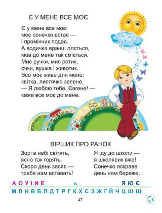 Є У МЕНЕ ВСЕ МОЄ
Є у мене все моє:
моє сонечко встає —
і промінчик подає.
А водичка вранці ллється,
мов до мене так сміється.
Миє ручки, миє ротик,
очки, вушка і животик.
Все моє живе для мене:
квітка, листячко зелене.
— Я люблю тебе, Євгене! —
каже все моє до мене.
Зорі в небі світять,
ясно так горять.
Скоро день засяє —
треба нам вставать!
Я іду до школи —
я школярик вже!
Сонечко яскраве
день нам береже.
ВІРШИК ПРО РАНОК
А О У І И Е
М Л Н В Б П Д Т Р Г К Х С З Ж Ґ Й Ч Ц Ш Щ
Я Ю Єь
47
 