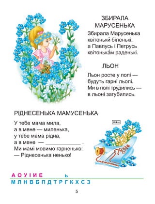 ЗБИРАЛА
МАРУСЕНЬКА
Збирала Марусенька
квітоньки’ біленькі,
а Павлусь і Петрусь
квітонька’м раденькі.
ЛЬОН
Льон росте у полі —
будуть гарні льолі.
Ми в полі трудились —
в льоні загубились.
РІДНЕСЕНЬКА МАМУСЕНЬКА
У тебе мама мила,
а в мене — миленька,
у тебе мама рідна,
а в мене — .
Ми мамі мовимо гарненько:
— Ріднесенька ненько!
А О У І И Е
М Л Н В Б П Д Т Р Г К Х С З
ь
5
 