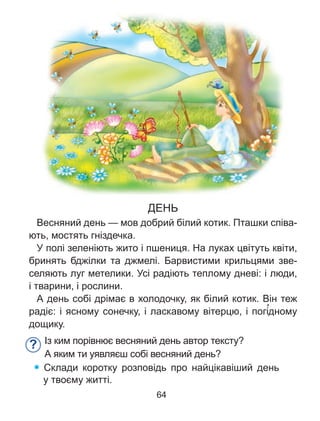 ДЕНЬ
Весняний день — мов добрий білий котик. Пташки співа-
ють, мостять гніздечка.
У полі зеленіють жито і пшениця. На луках цвітуть квіти,
бринять бджілки та джмелі. Барвистими крильцями зве-
селяють луг метелики. Усі радіють теплому дневі: і люди,
і тварини, і рослини.
А день собі дрімає в холодочку, як білий котик. Він теж
радіє: і ясному сонечку, і ласкавому вітерцю, і погі’дному
дощику.
Із ким порівнює весняний день автор тексту?
А яким ти уявляєш собі весняний день?
Склади коротку розповідь про найцікавіший день
у твоєму житті.
?
64
 