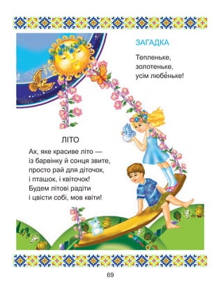 ЛІТО
Ах, яке красиве літо —
із барвінку й сонця звите,
просто рай для діточок,
і пташок, і квіточок!
Будем літові радіти
і цвісти собі, мов квіти!
ЗАГАДКА
Тепленьке,
золотеньке,
усім любе’ньке!
69
 