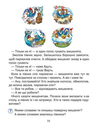 — Тільки не я! — в один голос гукають мишенята.
Змолов півник зерно. Залишилось борошно замісити,
щоб пиріжечків спекти. А оби’двоє мишенят знову в один
голос гукають:
— Тільки не я! — каже Круть.
— Тільки не я! — гукає Верть.
Коли ж півник спік пиріжечки — мишенята вже тут як
тут. Повсідалися за столом і чекають. А він і каже їм:
— Ану, постривайте! Хто знайшов колосок, обмолотив,
до млина звозив, пиріжечки спік?
— Все ти робив, — відповідають мишенята.
— А ви що робили?
Ні´чого казати мишенятам. Почали вони вилазити з-за
столу, а півник їх і не затримує. Хто ж таких ледарів году-
ватиме?
Якими словами ти опишеш поведінку мишенят?
А якими словами змалюєш півника?
?
75
 