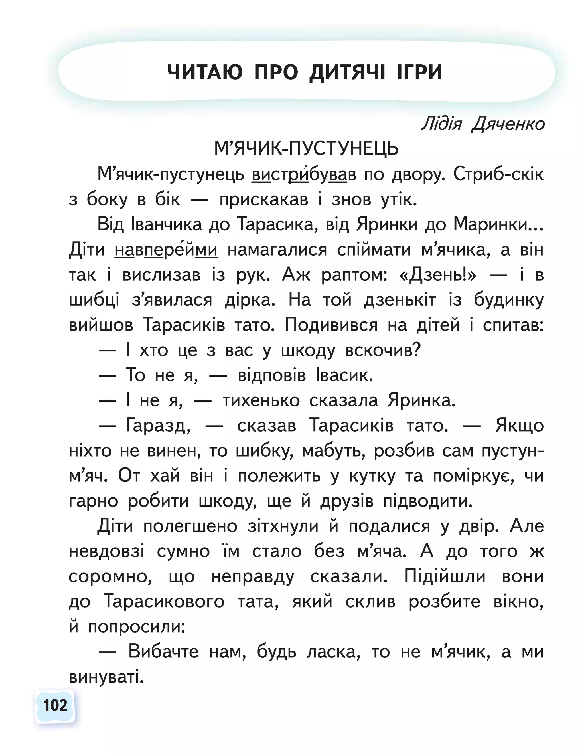 102
102
Лідія Дяченко
М’ЯЧИК-ПУСТУНЕЦЬ
М’ячик-пустунець вистрибував по двору. Стриб-скік
з боку в бік — прискакав і знов утік.
Від Іванчика до Тарасика, від Яринки до Маринки…
Діти навперейми намагалися спіймати м’ячика, а він
так і вислизав із рук. Аж раптом: «Дзень!» — і в
шибці з’явилася дірка. На той дзенькіт із будинку
вийшов Тарасиків тато. Подивився на дітей і спитав:
— І хто це з вас у шкоду вскочив?
— То не я, — відповів Івасик.
— І не я, — тихенько сказала Яринка.
— Гаразд, — сказав Тарасиків тато. — Якщо
ніхто не винен, то шибку, мабуть, розбив сам пустун-
м’яч. От хай він і полежить у кутку та поміркує, чи
гарно робити шкоду, ще й друзів підводити.
Діти полегшено зітхнули й подалися у двір. Але
невдовзі сумно їм стало без м’яча. А до того ж
соромно, що неправду сказали. Підійшли вони
до Тарасикового тата, який склив розбите вікно,
й попросили:
— Вибачте нам, будь ласка, то не м’ячик, а ми
винуваті.
Л
Лі
ід
ді
ія
я Д
Д
Дя
яч
че
ен
нк
ко
о
ЧИТАЮ ПРО ДИТЯЧІ ІГРИ
 