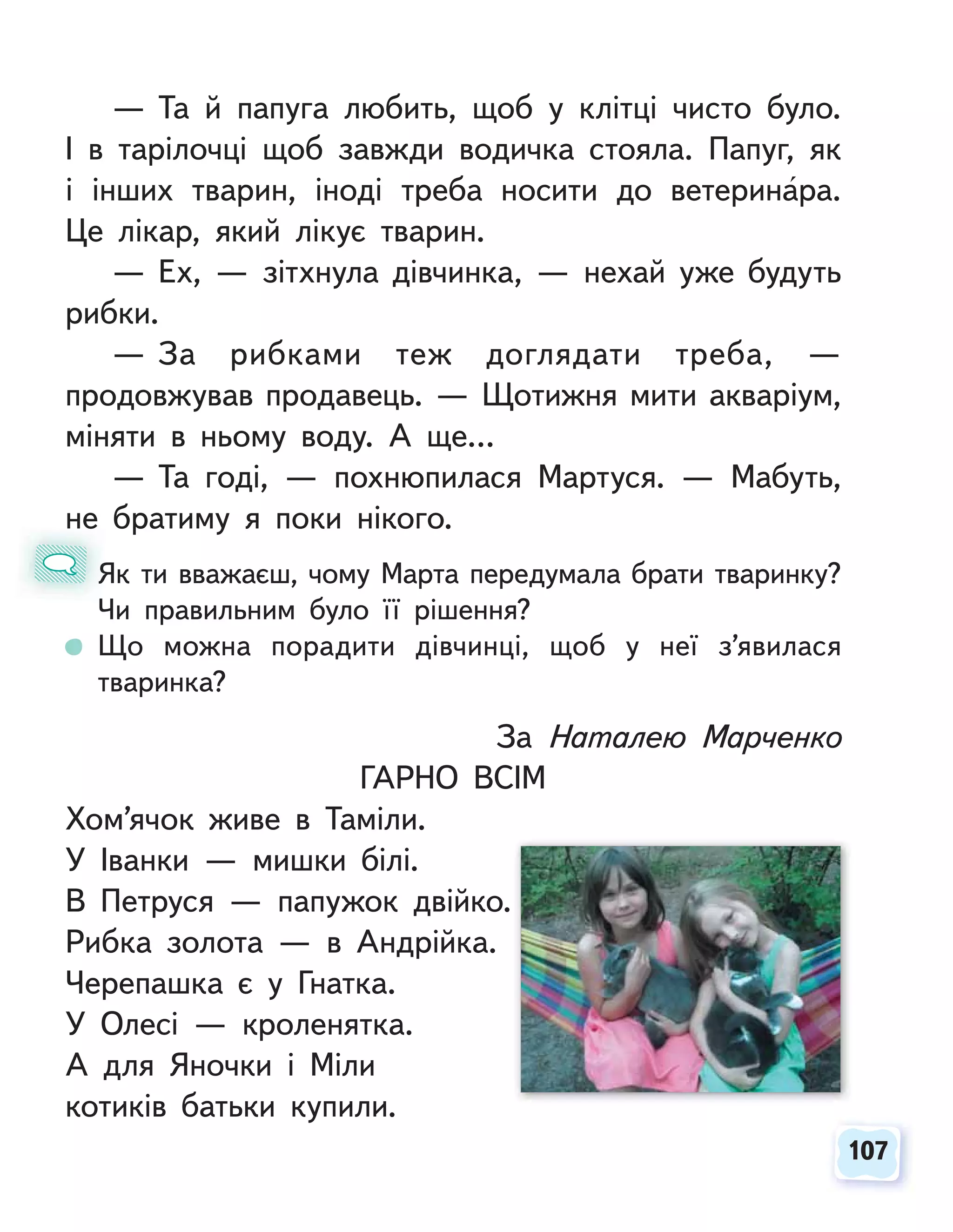 107
107
— Та й папуга любить, щоб у клітці чисто було.
І в тарілочці щоб завжди водичка стояла. Папуг, як
і інших тварин, іноді треба носити до ветеринара.
Це лікар, який лікує тварин.
— Ех, — зітхнула дівчинка, — нехай уже будуть
рибки.
— За рибками теж доглядати треба, —
продовжував продавець. — Щотижня мити акваріум,
міняти в ньому воду. А ще…
— Та годі, — похнюпилася Мартуся. — Мабуть,
не братиму я поки нікого.
Як ти вважаєш, чому Марта передумала брати тваринку?
Чи правильним було її рішення?
Що можна порадити дівчинці, щоб у неї з’явилася
тваринка?
н
Я
Ч
За Наталею Марченко
ГАРНО ВСІМ
Хом’ячок живе в Таміли.
У Іванки — мишки білі.
В Петруся — папужок двійко.
Рибка золота — в Андрійка.
Черепашка є у Гнатка.
У Олесі — кроленятка.
А для Яночки і Міли
котиків батьки купили.
 