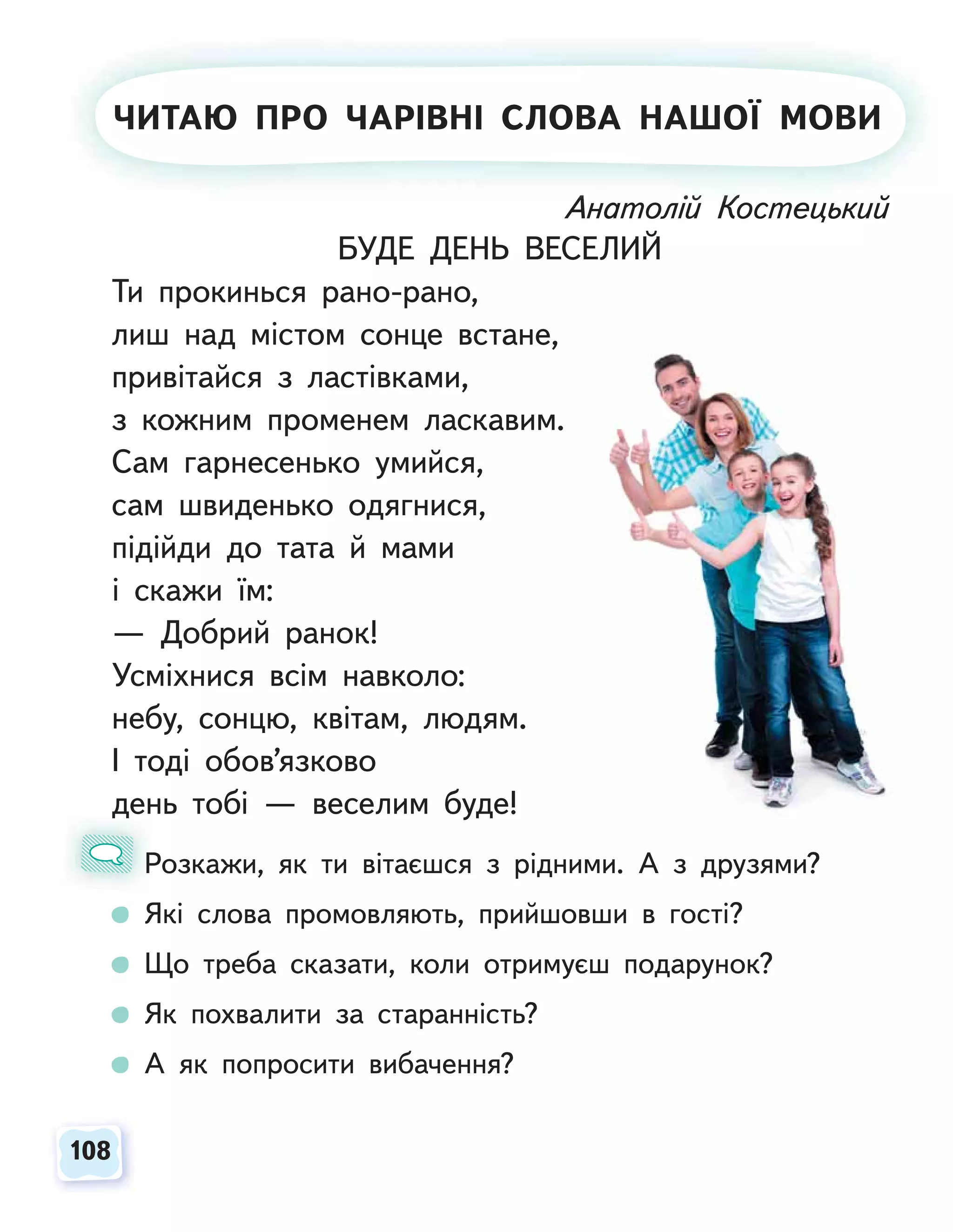 108
108
Анатолій Костецький
БУДЕ ДЕНЬ ВЕСЕЛИЙ
Ти прокинься рано-рано,
лиш над містом сонце встане,
привітайся з ластівками,
з кожним променем ласкавим.
Сам гарнесенько умийся,
сам швиденько одягнися,
підійди до тата й мами
і скажи їм:
— Добрий ранок!
Усміхнися всім навколо:
небу, сонцю, квітам, людям.
І тоді обов’язково
день тобі — веселим буде!
Розкажи, як ти вітаєшся з рідними. А з друзями?
Які слова промовляють, прийшовши в гості?
Що треба сказати, коли отримуєш подарунок?
Як похвалити за старанність?
А як попросити вибачення?
д
Р
А
А ато і
ій
й К
Костец к й
й
ЧИТАЮ ПРО ЧАРІВНІ СЛОВА НАШОЇ МОВИ
 