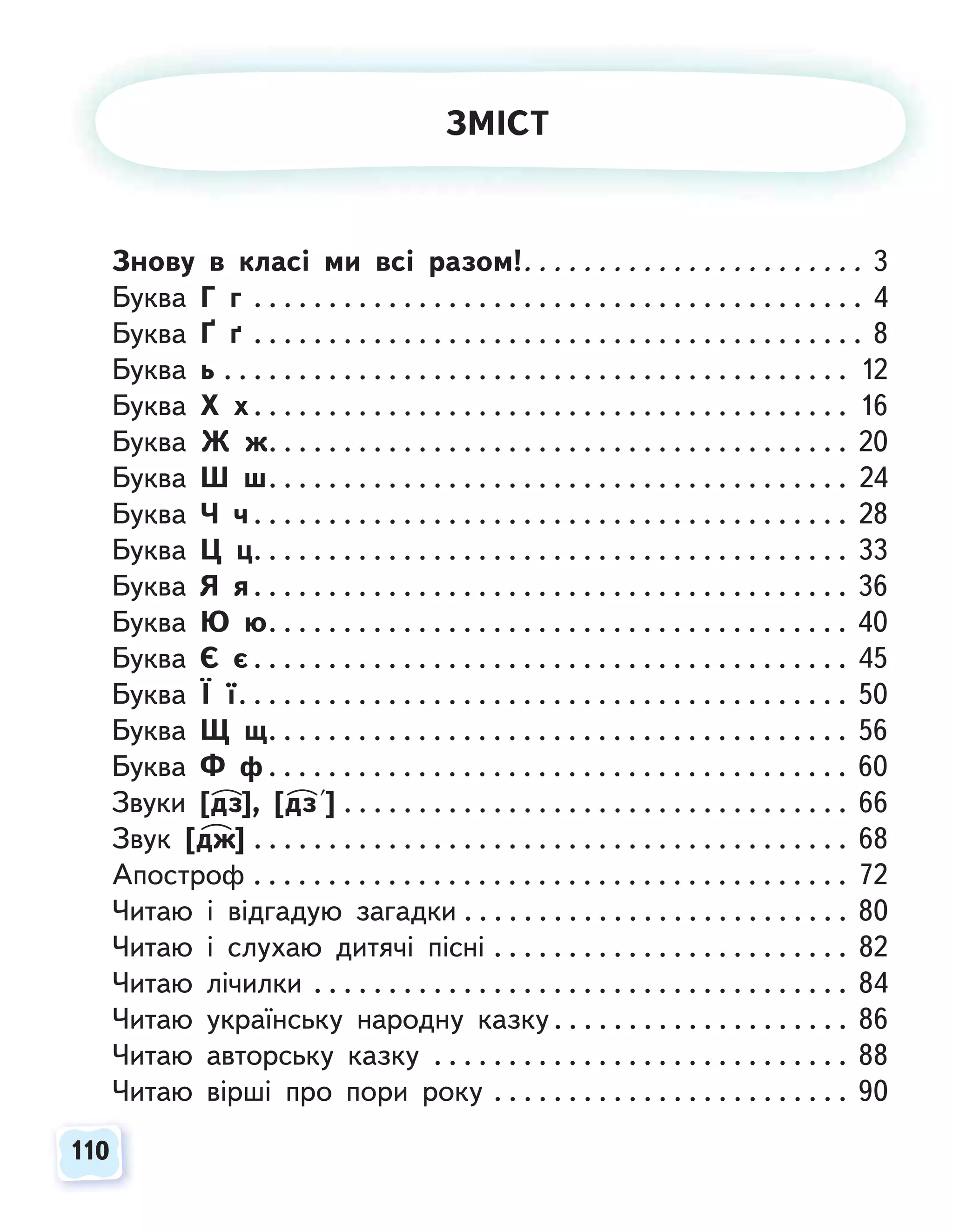 110
110
Знову в класі ми всі разом!. . . . . . . . . . . . . . . . . . . . . . . 3
Буква Г г . . . . . . . . . . . . . . . . . . . . . . . . . . . . . . . . . . . . . . . . . 4
Буква Ґ ґ . . . . . . . . . . . . . . . . . . . . . . . . . . . . . . . . . . . . . . . . . 8
Буква ь . . . . . . . . . . . . . . . . . . . . . . . . . . . . . . . . . . . . . . . . . . 12
Буква Х х . . . . . . . . . . . . . . . . . . . . . . . . . . . . . . . . . . . . . . . . 16
Буква Ж ж. . . . . . . . . . . . . . . . . . . . . . . . . . . . . . . . . . . . . . . 20
Буква Ш ш. . . . . . . . . . . . . . . . . . . . . . . . . . . . . . . . . . . . . . . 24
Буква Ч ч . . . . . . . . . . . . . . . . . . . . . . . . . . . . . . . . . . . . . . . . 28
Буква Ц ц. . . . . . . . . . . . . . . . . . . . . . . . . . . . . . . . . . . . . . . . 33
Буква Я я. . . . . . . . . . . . . . . . . . . . . . . . . . . . . . . . . . . . . . . . 36
Буква Ю ю. . . . . . . . . . . . . . . . . . . . . . . . . . . . . . . . . . . . . . . 40
Буква Є є . . . . . . . . . . . . . . . . . . . . . . . . . . . . . . . . . . . . . . . . 45
Буква Ї ї. . . . . . . . . . . . . . . . . . . . . . . . . . . . . . . . . . . . . . . . . 50
Буква Щ щ. . . . . . . . . . . . . . . . . . . . . . . . . . . . . . . . . . . . . . . 56
Буква Ф ф . . . . . . . . . . . . . . . . . . . . . . . . . . . . . . . . . . . . . . . 60
Звуки [дз], [дз ] . . . . . . . . . . . . . . . . . . . . . . . . . . . . . . . . . . 66
Звук [дж] . . . . . . . . . . . . . . . . . . . . . . . . . . . . . . . . . . . . . . . . 68
Апостроф . . . . . . . . . . . . . . . . . . . . . . . . . . . . . . . . . . . . . . . . 72
Читаю і відгадую загадки . . . . . . . . . . . . . . . . . . . . . . . . . . 80
Читаю і слухаю дитячі пісні . . . . . . . . . . . . . . . . . . . . . . . . 82
Читаю лічилки . . . . . . . . . . . . . . . . . . . . . . . . . . . . . . . . . . . . 84
Читаю українську народну казку . . . . . . . . . . . . . . . . . . . . 86
Читаю авторську казку . . . . . . . . . . . . . . . . . . . . . . . . . . . . 88
Читаю вірші про пори року . . . . . . . . . . . . . . . . . . . . . . . . 90
ЗМІСТ
 