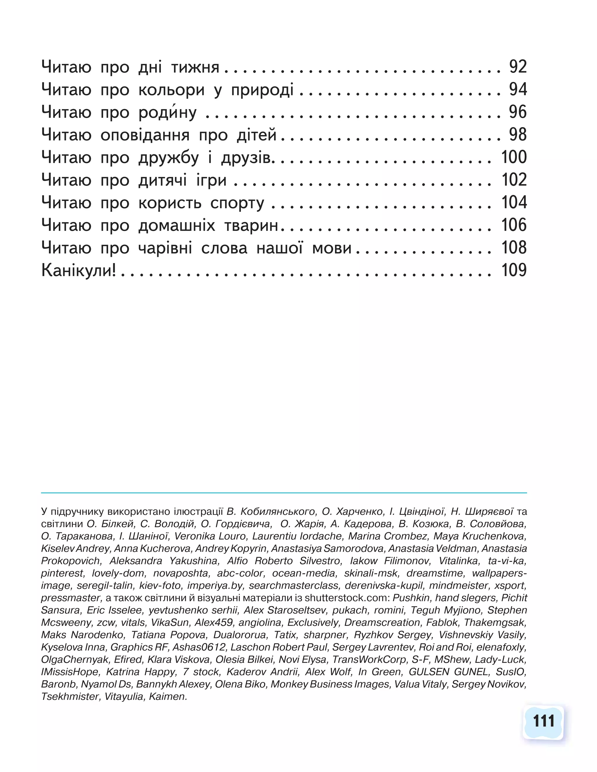 111
111
Читаю про дні тижня . . . . . . . . . . . . . . . . . . . . . . . . . . . . . . 92
Читаю про кольори у природі . . . . . . . . . . . . . . . . . . . . . . 94
Читаю про родину . . . . . . . . . . . . . . . . . . . . . . . . . . . . . . . . 96
Читаю оповідання про дітей . . . . . . . . . . . . . . . . . . . . . . . . 98
Читаю про дружбу і друзів. . . . . . . . . . . . . . . . . . . . . . . . 100
Читаю про дитячі ігри . . . . . . . . . . . . . . . . . . . . . . . . . . . . 102
Читаю про користь спорту . . . . . . . . . . . . . . . . . . . . . . . . 104
Читаю про домашніх тварин. . . . . . . . . . . . . . . . . . . . . . . 106
Читаю про чарівні слова нашої мови . . . . . . . . . . . . . . . 108
Канікули! . . . . . . . . . . . . . . . . . . . . . . . . . . . . . . . . . . . . . . . . 109
У підручнику використано ілюстрації В. Кобилянського, О. Харченко, І. Цвіндіної, Н. Ширяєвої та
світлини О. Білкей, С. Володій, О. Гордієвича, О. Жарія, А. Кадерова, В. Козюка, В. Соловйова,
О. Тараканова, І. Шаніної, Veronika Louro, Laurentiu Iordache, Marina Crombez, Maya Kruchenkova,
Kiselev Andrey, Anna Kucherova, Andrey Kopyrin, Anastasiya Samorodova, Anastasia Veldman, Anastasia
Prokopovich, Aleksandra Yakushina, Alfio Roberto Silvestro, Iakow Filimonov, Vitalinka, ta-vi-ka,
pinterest, lovely-dom, novaposhta, abc-color, ocean-media, skinali-msk, dreamstime, wallpapers-
image, seregil-talin, kiev-foto, imperiya.by, searchmasterclass, derenivska-kupil, mindmeister, xsport,
pressmaster, а також світлини й візуальні матеріали із shutterstock.com: Pushkin, hand slegers, Pichit
Sansura, Eric Isselee, yevtushenko serhii, Alex Staroseltsev, pukach, romini, Teguh Myjiono, Stephen
Mcsweeny, zcw, vitals, VikaSun, Alex459, angiolina, Exclusively, Dreamscreation, Fablok, Thakemgsak,
Maks Narodenko, Tatiana Popova, Dualororua, Tatix, sharpner, Ryzhkov Sergey, Vishnevskiy Vasily,
Kyselova Inna, Graphics RF, Ashas0612, Laschon Robert Paul, Sergey Lavrentev, Roi and Roi, elenafoxly,
OlgaChernyak, Efired, Klara Viskova, Olesia Bilkei, Novi Elysa, TransWorkCorp, S-F, MShew, Lady-Luck,
IMissisHope, Katrina Happy, 7 stock, Kaderov Andrii, Alex Wolf, In Green, GULSEN GUNEL, SusIO,
Baronb, Nyamol Ds, Bannykh Alexey, Olena Biko, Monkey Business Images, Valua Vitaly, Sergey Novikov,
Tsekhmister, Vitayulia, Kaimen.
 