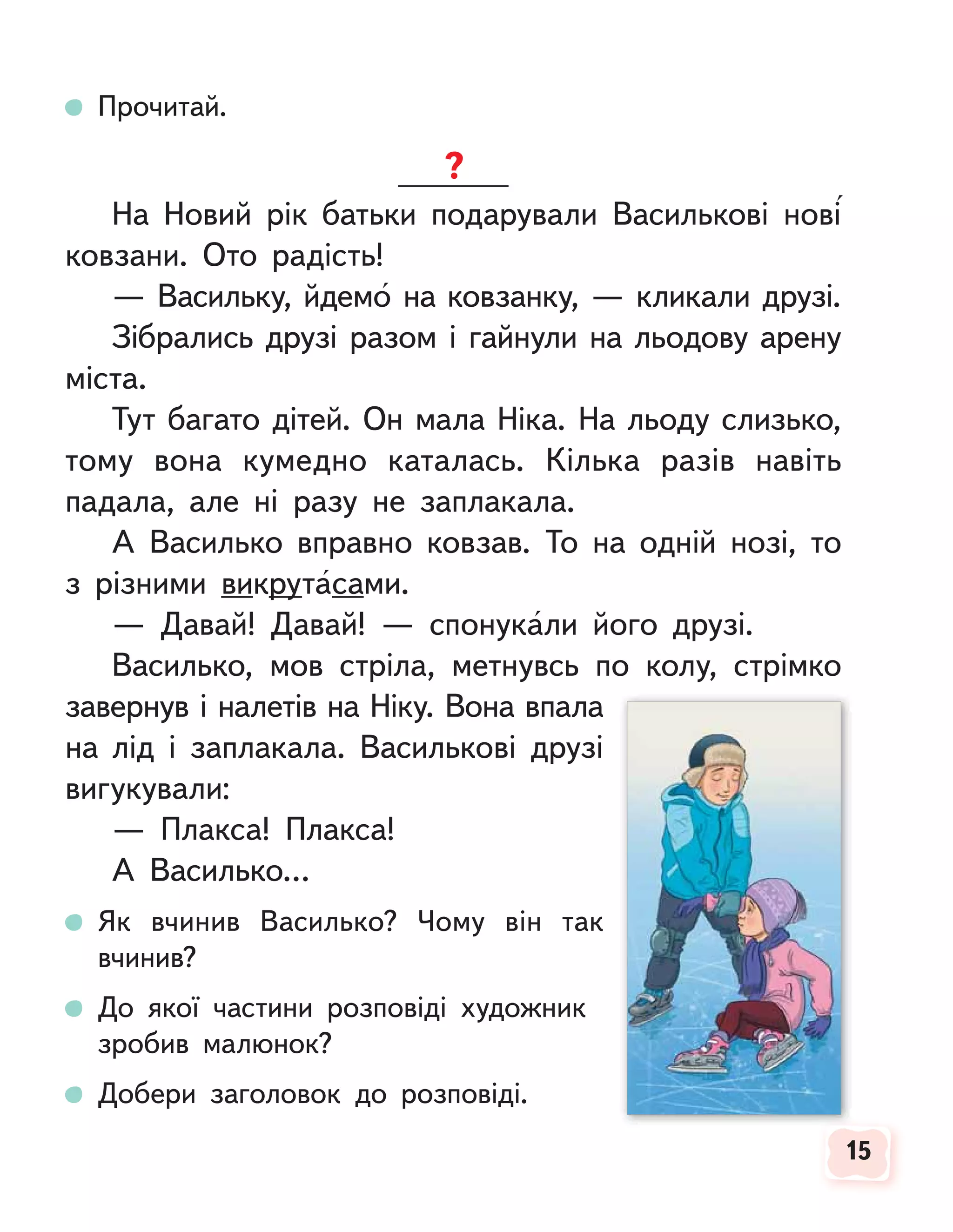 15
15
Прочитай.
На Новий рік батьки подарували Василькові нові
ковзани. Ото радість!
— Васильку, йдемо на ковзанку, — кликали друзі.
Зібрались друзі разом і гайнули на льодову арену
міста.
Тут багато дітей. Он мала Ніка. На льоду слизько,
тому вона кумедно каталась. Кілька разів навіть
падала, але ні разу не заплакала.
А Василько вправно ковзав. То на одній нозі, то
з різними викрутасами.
— Давай! Давай! — спонукали його друзі.
Василько, мов стріла, метнувсь по колу, стрімко
завернув і налетів на Ніку. Вона впала
на лід і заплакала. Василькові друзі
вигукували:
— Плакса! Плакса!
А Василько…
Як вчинив Василько? Чому він так
вчинив?
До якої частини розповіді художник
зробив малюнок?
Добери заголовок до розповіді.
 