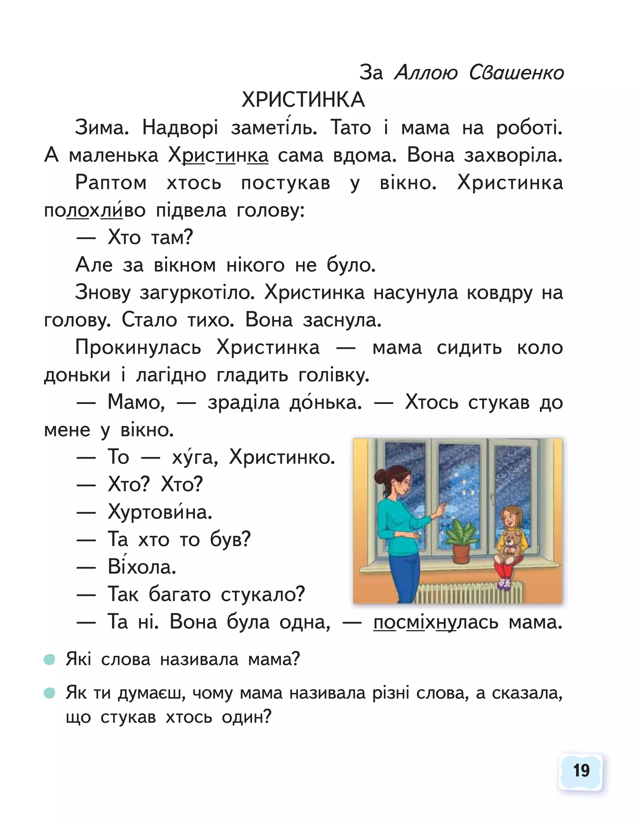 19
19
За Аллою Свашенко
ХРИСТИНКА
Зима. Надворі заметіль. Тато і мама на роботі.
А маленька Христинка сама вдома. Вона захворіла.
Раптом хтось постукав у вікно. Христинка
полохливо підвела голову:
— Хто там?
Але за вікном нікого не було.
Знову загуркотіло. Христинка насунула ковдру на
голову. Стало тихо. Вона заснула.
Прокинулась Христинка — мама сидить коло
доньки і лагідно гладить голівку.
— Мамо, — зраділа донька. — Хтось стукав до
мене у вікно.
— То — хуга, Христинко.
— Хто? Хто?
— Хуртовина.
— Та хто то був?
— Віхола.
— Так багато стукало?
— Та ні. Вона була одна, — посміхнулась мама.
Які слова називала мама?
Як ти думаєш, чому мама називала різні слова, а сказала,
що стукав хтось один?
 