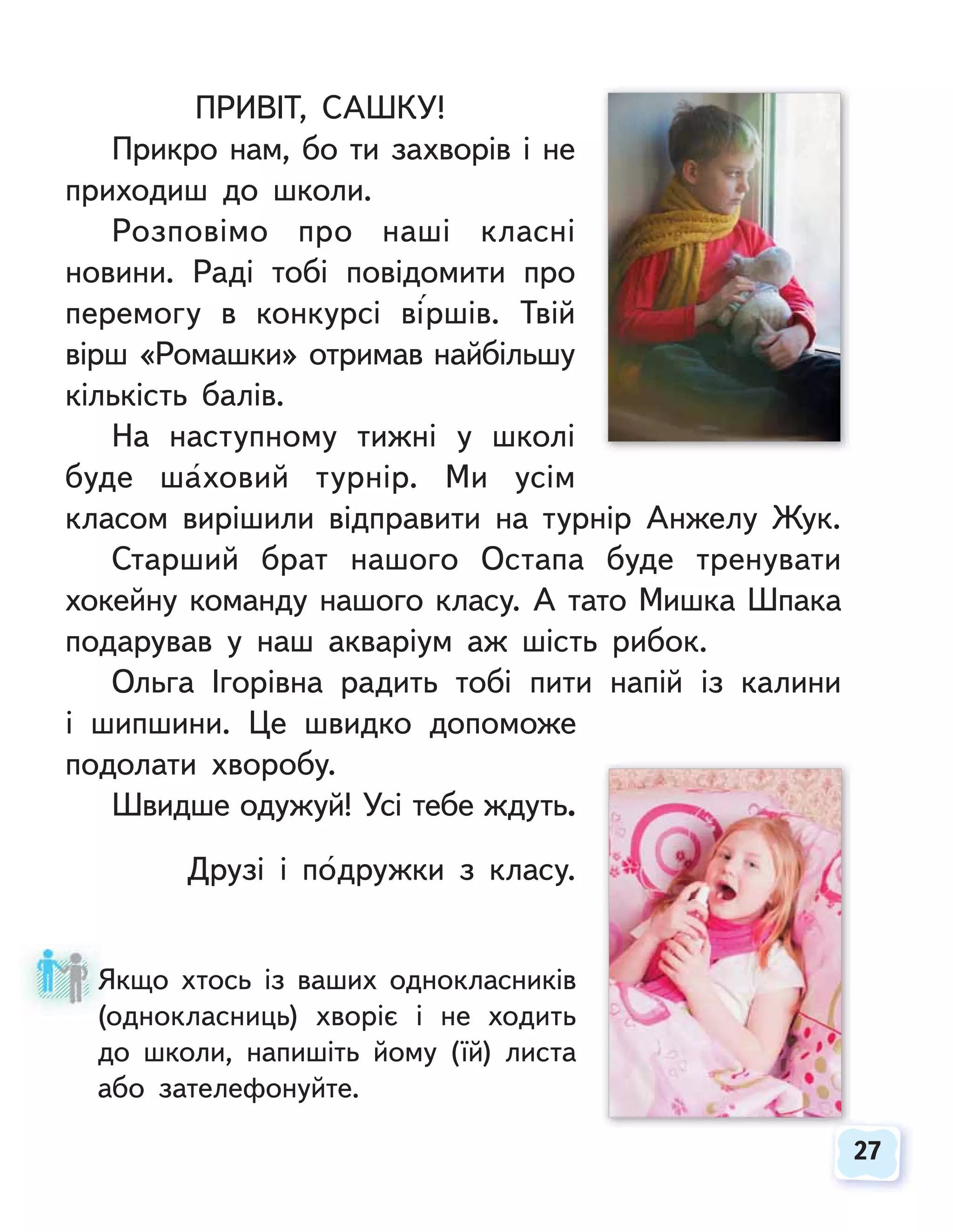 27
27
ПРИВІТ, САШКУ!
Прикро нам, бо ти захворів і не
приходиш до школи.
Розповімо про наші класні
новини. Раді тобі повідомити про
перемогу в конкурсі віршів. Твій
вірш «Ромашки» отримав найбільшу
кількість балів.
На наступному тижні у школі
буде шаховий турнір. Ми усім
класом вирішили відправити на турнір Анжелу Жук.
Старший брат нашого Остапа буде тренувати
хокейну команду нашого класу. А тато Мишка Шпака
подарував у наш акваріум аж шість рибок.
Ольга Ігорівна радить тобі пити напій із калини
і шипшини. Це швидко допоможе
подолати хворобу.
Швидше одужуй! Усі тебе ждуть.
Друзі і подружки з класу.
Якщо хтось із ваших однокласників
(однокласниць) хворіє і не ходить
до школи, напишіть йому (їй) листа
або зателефонуйте.
Я
(о
 
