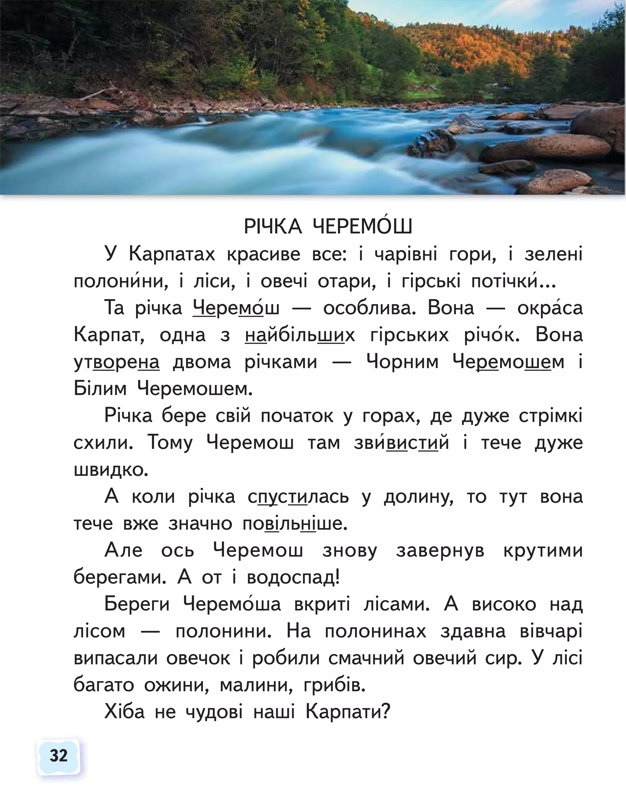 32
32
РІЧКА ЧЕРЕМОШ
У Карпатах красиве все: і чарівні гори, і зелені
полонини, і ліси, і овечі отари, і гірські потічки…
Та річка Черемош — особлива. Вона — окраса
Карпат, одна з найбільших гірських річок. Вона
утворена двома річками — Чорним Черемошем і
Білим Черемошем.
Річка бере свій початок у горах, де дуже стрімкі
схили. Тому Черемош там звивистий і тече дуже
швидко.
А коли річка спустилась у долину, то тут вона
тече вже значно повільніше.
Але ось Черемош знову завернув крутими
берегами. А от і водоспад!
Береги Черемоша вкриті лісами. А високо над
лісом — полонини. На полонинах здавна вівчарі
випасали овечок і робили смачний овечий сир. У лісі
багато ожини, малини, грибів.
Хіба не чудові наші Карпати?
 
