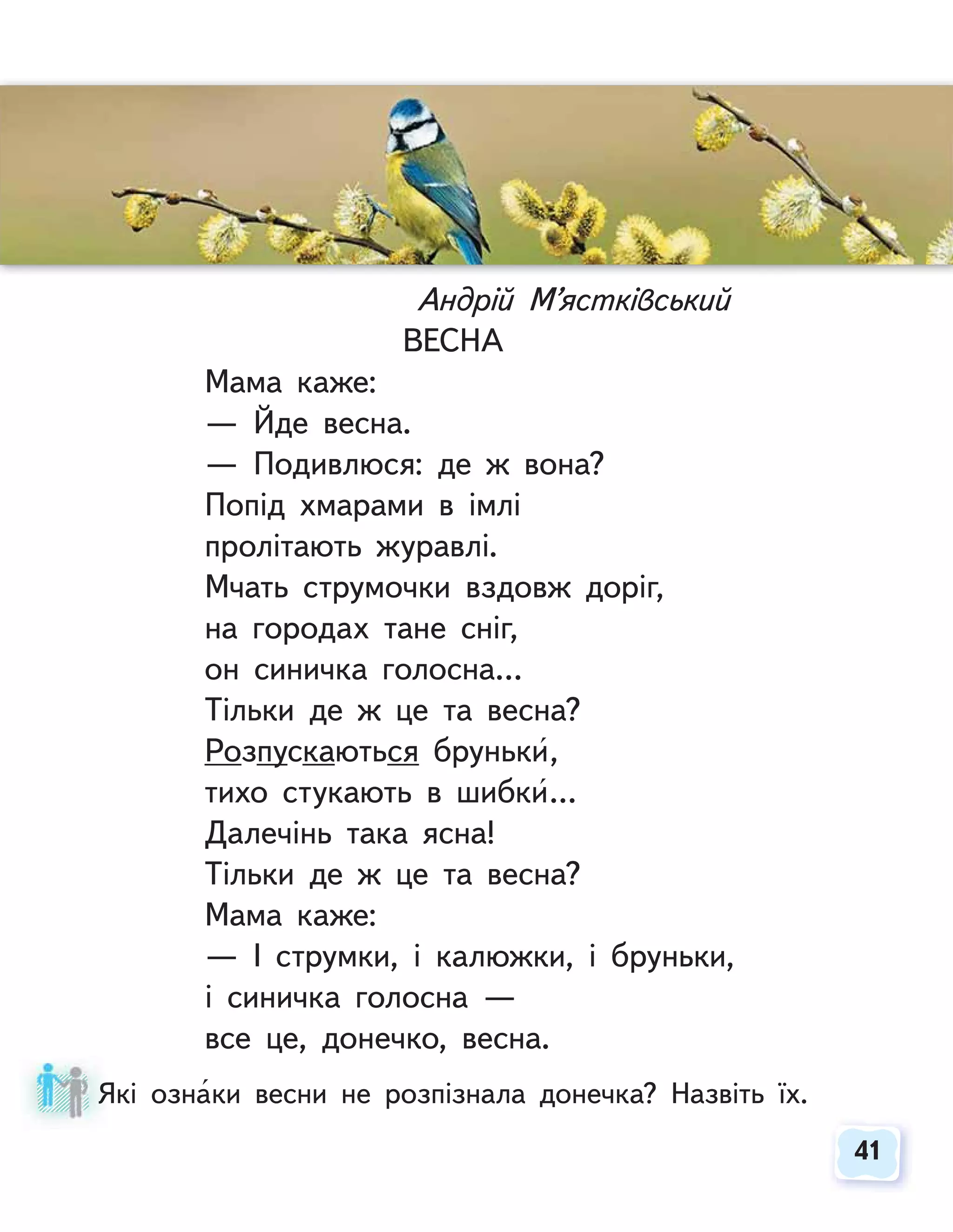 41
41
Андрій М’ястківський
ВЕСНА
Мама каже:
— Йде весна.
— Подивлюся: де ж вона?
Попід хмарами в імлі
пролітають журавлі.
Мчать струмочки вздовж доріг,
на городах тане сніг,
он синичка голосна…
Тільки де ж це та весна?
Розпускаються бруньки,
тихо стукають в шибки…
Далечінь така ясна!
Тільки де ж це та весна?
Мама каже:
— І струмки, і калюжки, і бруньки,
і синичка голосна —
все це, донечко, весна.
Які ознаки весни не розпізнала донечка? Назвіть їх.
Я
 