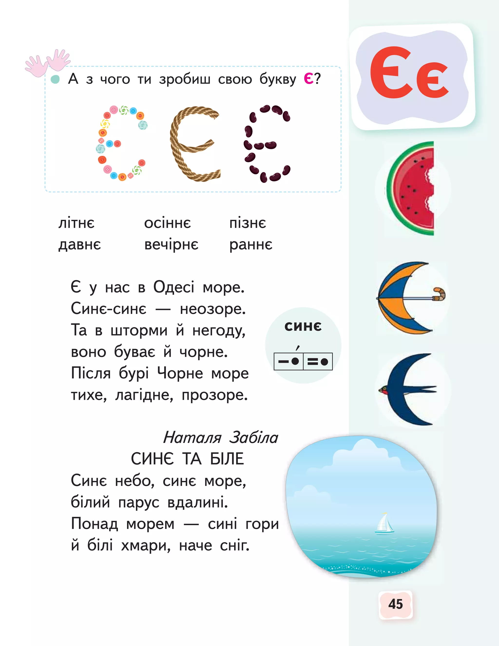 45
45
літнє осіннє пізнє
давнє вечірнє раннє
Є у нас в Одесі море.
Синє-синє — неозоре.
Та в шторми й негоду,
воно буває й чорне.
Після бурі Чорне море
тихе, лагідне, прозоре.
Наталя Забіла
СИНЄ ТА БІЛЕ
Синє небо, синє море,
білий парус вдалині.
Понад морем — сині гори
й білі хмари, наче сніг.
45
45
Єє
Єє
А з чого ти зробиш свою букву Є?
синє
 