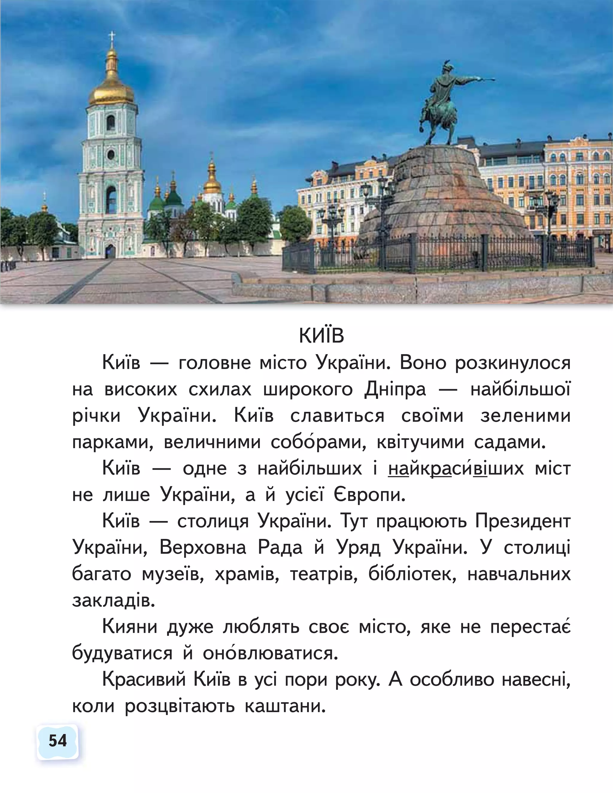 54
54
КИЇВ
Київ — головне місто України. Воно розкинулося
на високих схилах широкого Дніпра — найбільшої
річки України. Київ славиться своїми зеленими
парками, величними соборами, квітучими садами.
Київ — одне з найбільших і найкрасивіших міст
не лише України, а й усієї Європи.
Київ — столиця України. Тут працюють Президент
України, Верховна Рада й Уряд України. У столиці
багато музеїв, храмів, театрів, бібліотек, навчальних
закладів.
Кияни дуже люблять своє місто, яке не перестає
будуватися й оновлюватися.
Красивий Київ в усі пори року. А особливо навесні,
коли розцвітають каштани.
 