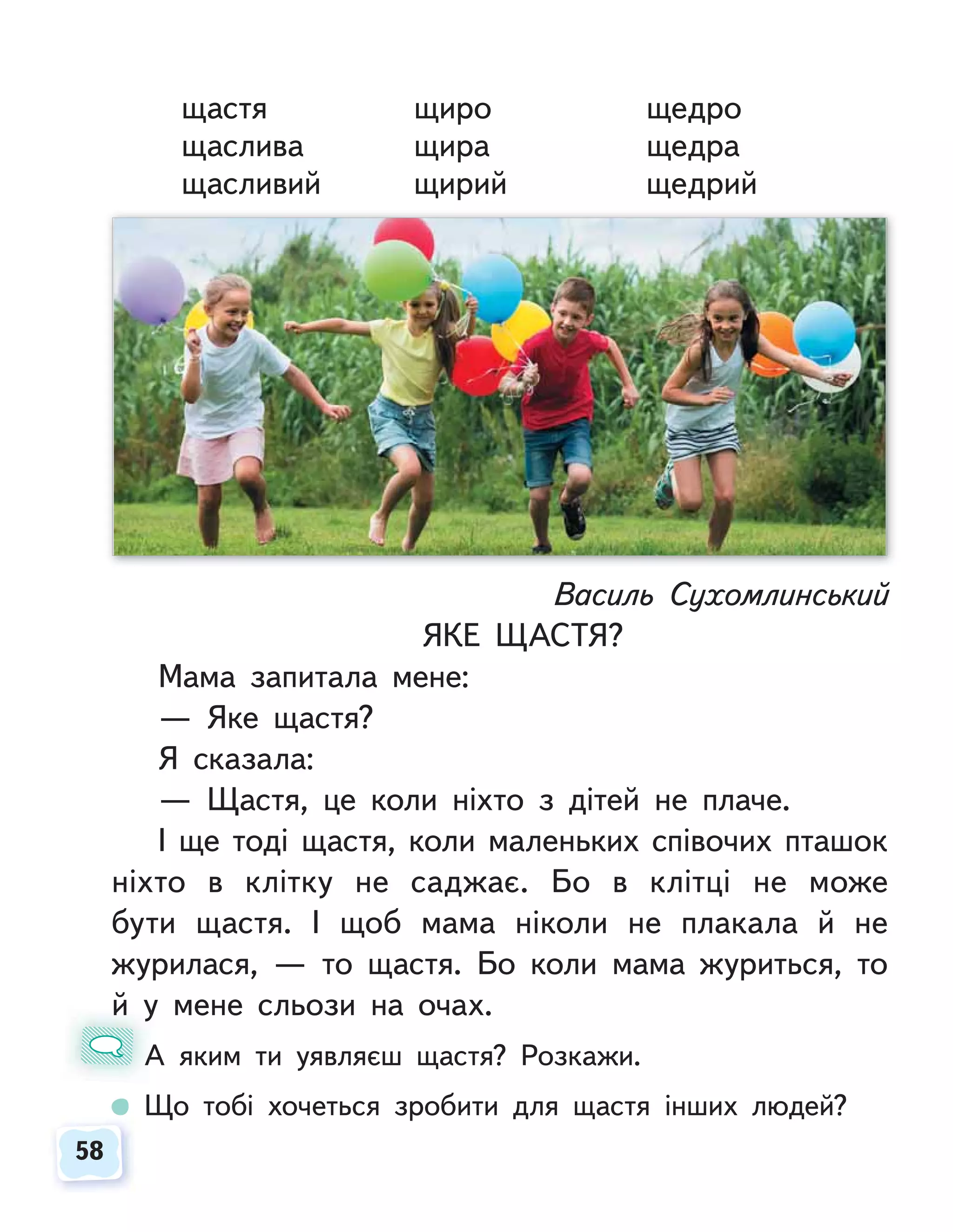 58
58
щастя щиро щедро
щаслива щира щедра
щасливий щирий щедрий
Василь Сухомлинський
ЯКЕ ЩАСТЯ?
Мама запитала мене:
— Яке щастя?
Я сказала:
— Щастя, це коли ніхто з дітей не плаче.
І ще тоді щастя, коли маленьких співочих пташок
ніхто в клітку не саджає. Бо в клітці не може
бути щастя. І щоб мама ніколи не плакала й не
журилася, — то щастя. Бо коли мама журиться, то
й у мене сльози на очах.
А яким ти уявляєш щастя? Розкажи.
Що тобі хочеться зробити для щастя інших людей?
й у
А
 