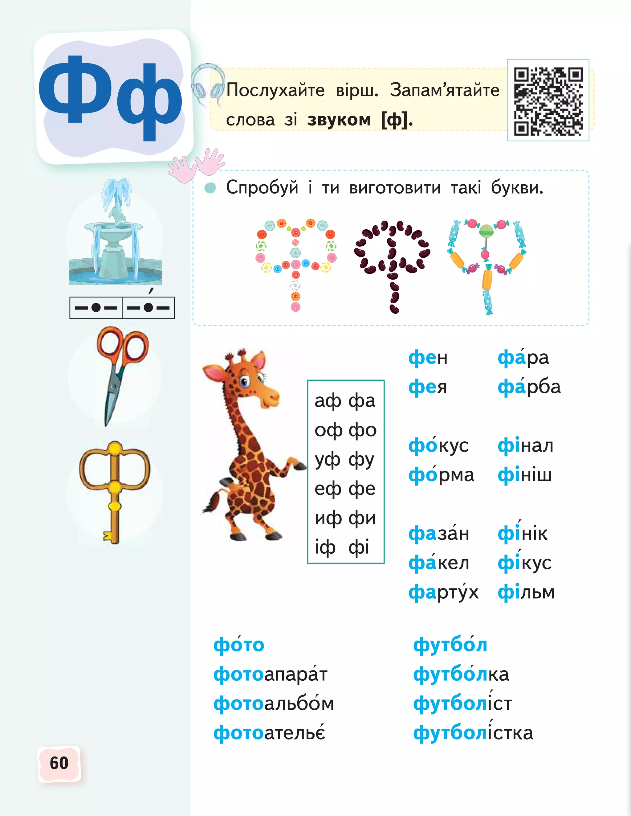 60
60
60
Фф
Фф Послухайте вірш. Запам’ятайте
слова зі звуком [ф].
Спробуй і ти виготовити такі букви.
аф фа
оф фо
уф фу
еф фе
иф фи
іф фі
фен фара
фея фарба
фокус фінал
форма фініш
фазан фінік
факел фікус
фартух фільм
фото футбол
фотоапарат футболка
фотоальбом футболіст
фотоательє футболістка
 