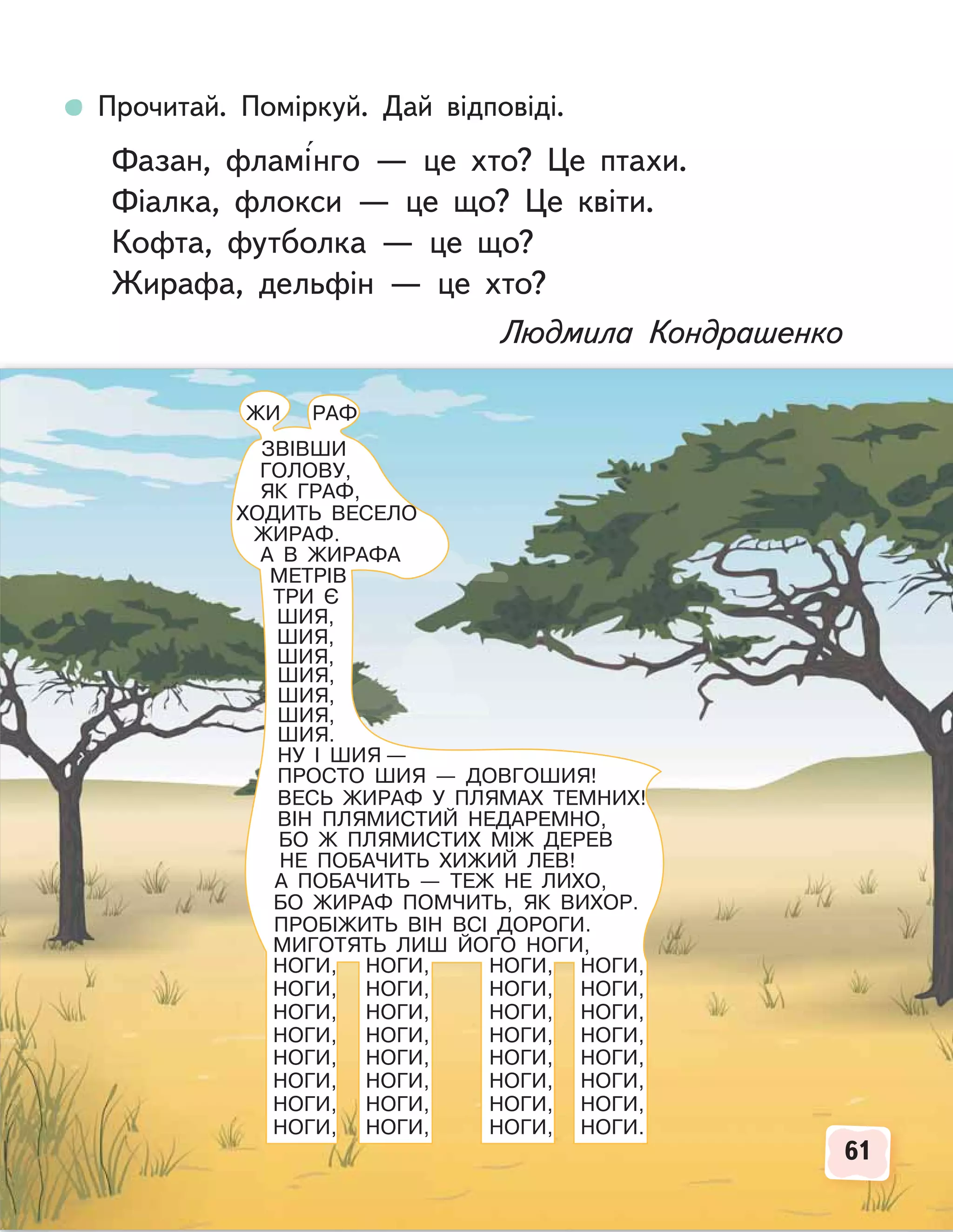 61
61
ЗВІВШИ
ГОЛОВУ,
ЯК ГРАФ,
ХОДИТЬ ВЕСЕЛО
ЖИРАФ.
А В ЖИРАФА
МЕТРІВ
ТРИ Є
ШИЯ,
ШИЯ,
ШИЯ,
ШИЯ,
ШИЯ,
ШИЯ,
ШИЯ.
НУ І ШИЯ —
ПРОСТО ШИЯ — ДОВГОШИЯ!
ВЕСЬ ЖИРАФ У ПЛЯМАХ ТЕМНИХ!
ВІН ПЛЯМИСТИЙ НЕДАРЕМНО,
БО Ж ПЛЯМИСТИХ МІЖ ДЕРЕВ
НЕ ПОБАЧИТЬ ХИЖИЙ ЛЕВ!
А ПОБАЧИТЬ — ТЕЖ НЕ ЛИХО,
БО ЖИРАФ ПОМЧИТЬ, ЯК ВИХОР.
ПРОБІЖИТЬ ВІН ВСІ ДОРОГИ.
МИГОТЯТЬ ЛИШ ЙОГО НОГИ,
НОГИ,
НОГИ,
НОГИ,
НОГИ,
НОГИ,
НОГИ,
НОГИ,
НОГИ,
НОГИ,
НОГИ,
НОГИ,
НОГИ,
НОГИ,
НОГИ,
НОГИ,
НОГИ,
НОГИ,
НОГИ,
НОГИ,
НОГИ,
НОГИ,
НОГИ,
НОГИ,
НОГИ,
НОГИ,
НОГИ,
НОГИ,
НОГИ,
НОГИ,
НОГИ,
НОГИ,
НОГИ.
ЖИ РАФ
Прочитай. Поміркуй. Дай відповіді.
Фазан, фламінго — це хто? Це птахи.
Фіалка, флокси — це що? Це квіти.
Кофта, футболка — це що?
Жирафа, дельфін — це хто?
Людмила Кондрашенко
 