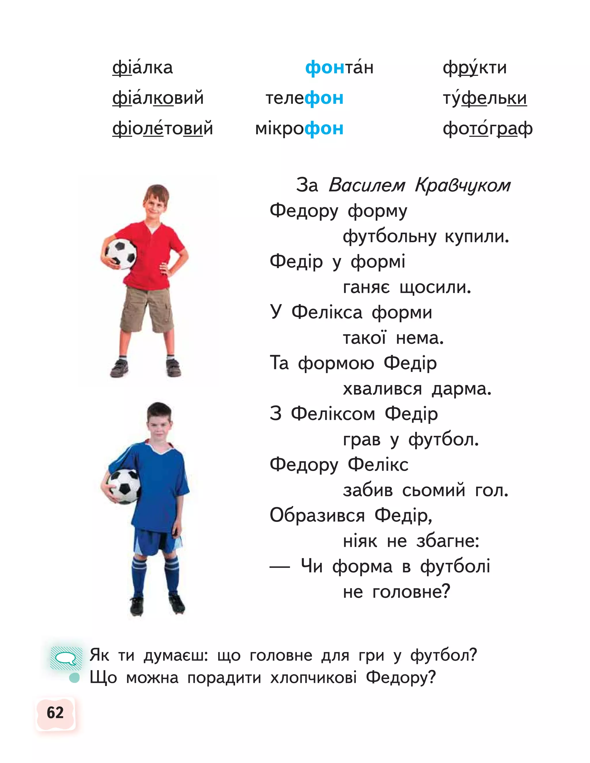 62
62
фіалка фонтан фрукти
фіалковий телефон туфельки
фіолетовий мікрофон фотограф
За Василем Кравчуком
Федору форму
футбольну купили.
Федір у формі
ганяє щосили.
У Фелікса форми
такої нема.
Та формою Федір
хвалився дарма.
З Феліксом Федір
грав у футбол.
Федору Фелікс
забив сьомий гол.
Образився Федір,
ніяк не збагне:
— Чи форма в футболі
не головне?
Як ти думаєш: що головне для гри у футбол?
Що можна порадити хлопчикові Федору?
Я
Щ
 