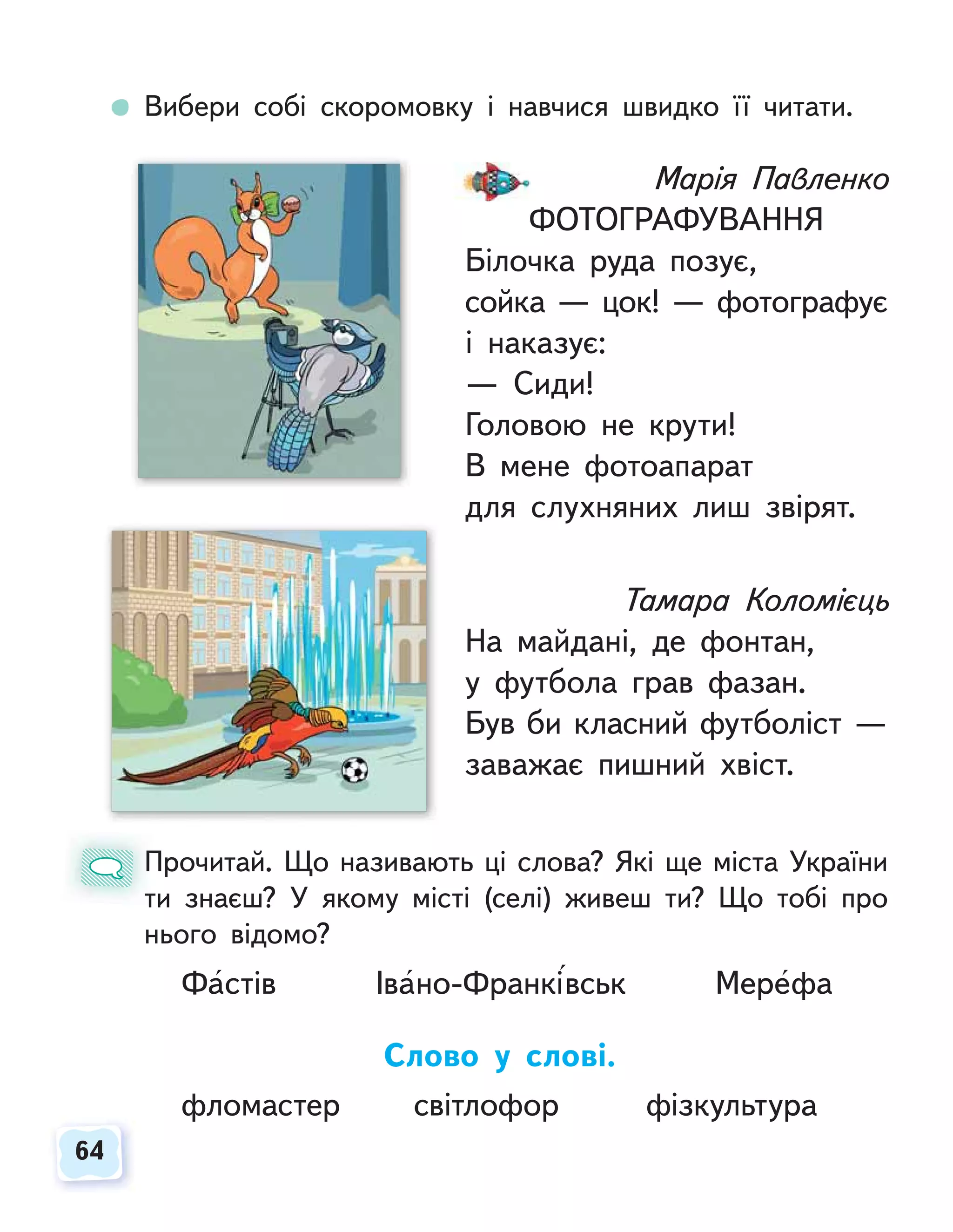 64
64
Вибери собі скоромовку і навчися швидко її читати.
Прочитай. Що називають ці слова? Які ще міста України
ти знаєш? У якому місті (селі) живеш ти? Що тобі про
нього відомо?
Фастів Івано-Франківськ Мерефа
Слово у слові.
фломастер світлофор фізкультура
П
т
Марія Павленко
ФОТОГРАФУВАННЯ
Білочка руда позує,
сойка — цок! — фотографує
і наказує:
— Сиди!
Головою не крути!
В мене фотоапарат
для слухняних лиш звірят.
Тамара Коломієць
На майдані, де фонтан,
у футбола грав фазан.
Був би класний футболіст —
заважає пишний хвіст.
 
