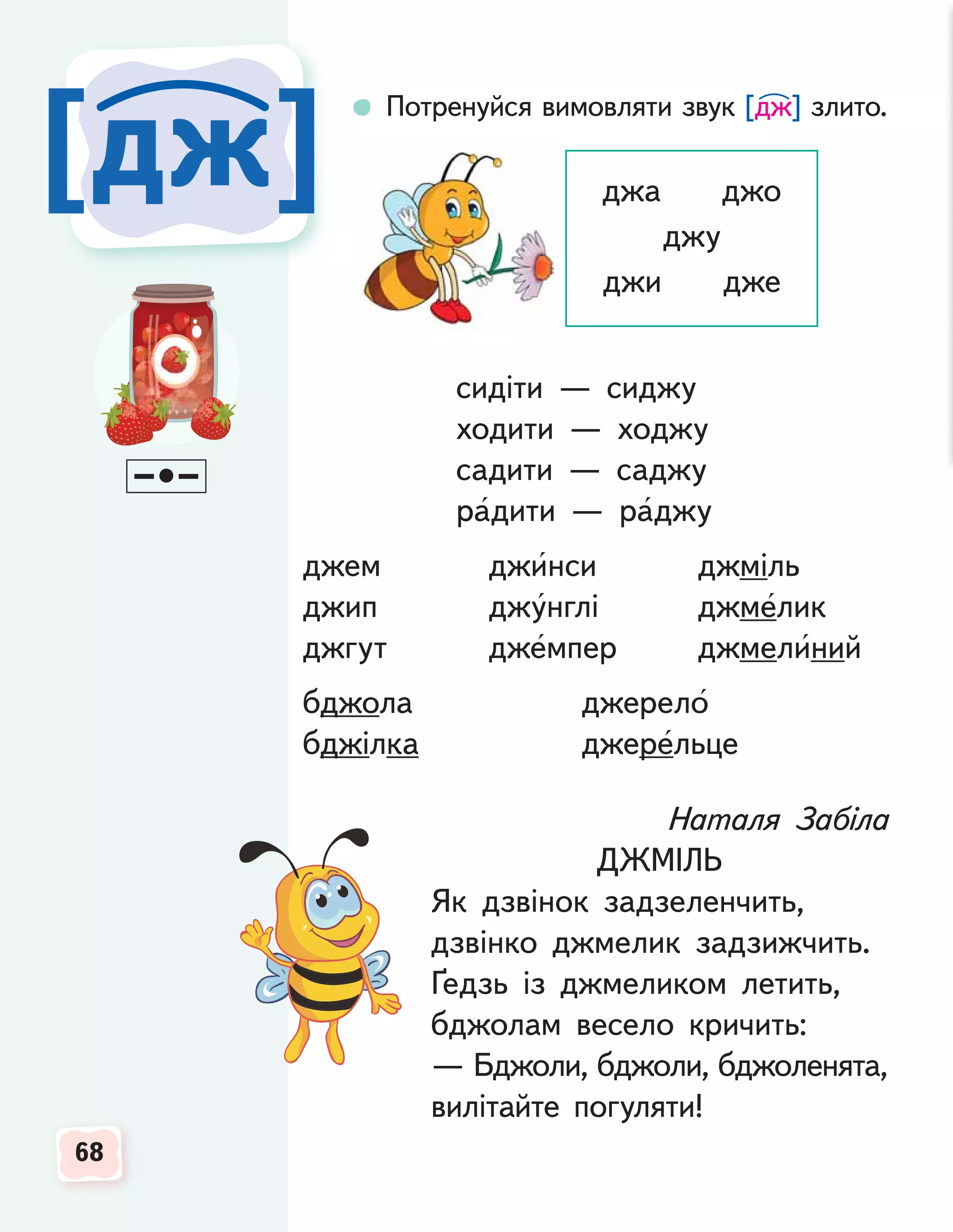 68
68
68
[дж
[дж]
]
Потренуйся вимовляти звук [дж] злито.
Наталя Забіла
ДЖМІЛЬ
Як дзвінок задзеленчить,
дзвінко джмелик задзижчить.
Ґедзь із джмеликом летить,
бджолам весело кричить:
— Бджоли, бджоли, бджоленята,
вилітайте погуляти!
джа джо
джу
джи дже
сидіти — сиджу
ходити — ходжу
садити — саджу
радити — раджу
джем джинси джміль
джип джунглі джмелик
джгут джемпер джмелиний
бджола джерело
бджілка джерельце
 
