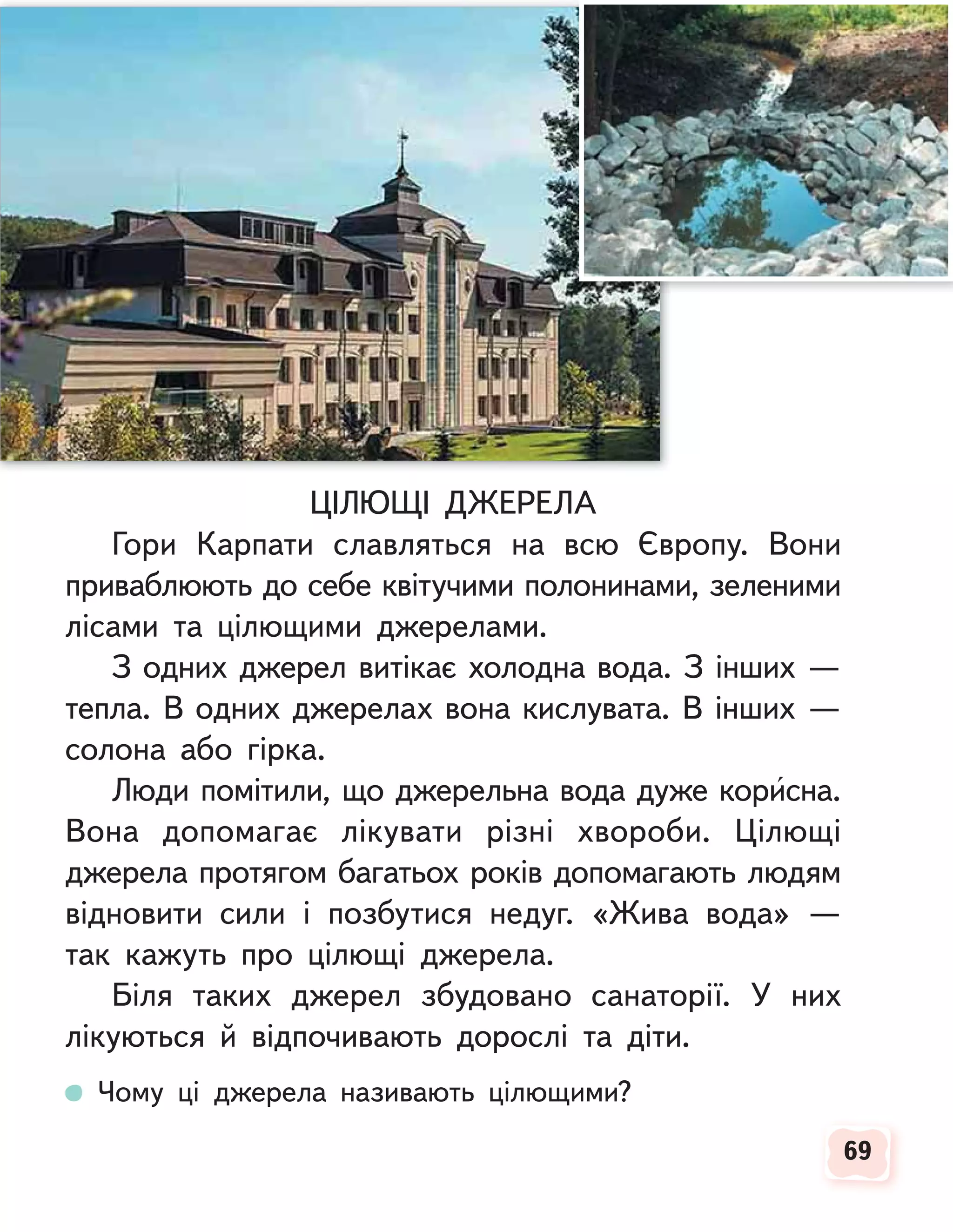 69
69
ЦІЛЮЩІ ДЖЕРЕЛА
Гори Карпати славляться на всю Європу. Вони
приваблюють до себе квітучими полонинами, зеленими
лісами та цілющими джерелами.
З одних джерел витікає холодна вода. З інших —
тепла. В одних джерелах вона кислувата. В інших —
солона або гірка.
Люди помітили, що джерельна вода дуже корисна.
Вона допомагає лікувати різні хвороби. Цілющі
джерела протягом багатьох років допомагають людям
відновити сили і позбутися недуг. «Жива вода» —
так кажуть про цілющі джерела.
Біля таких джерел збудовано санаторії. У них
лікуються й відпочивають дорослі та діти.
Чому ці джерела називають цілющими?
 