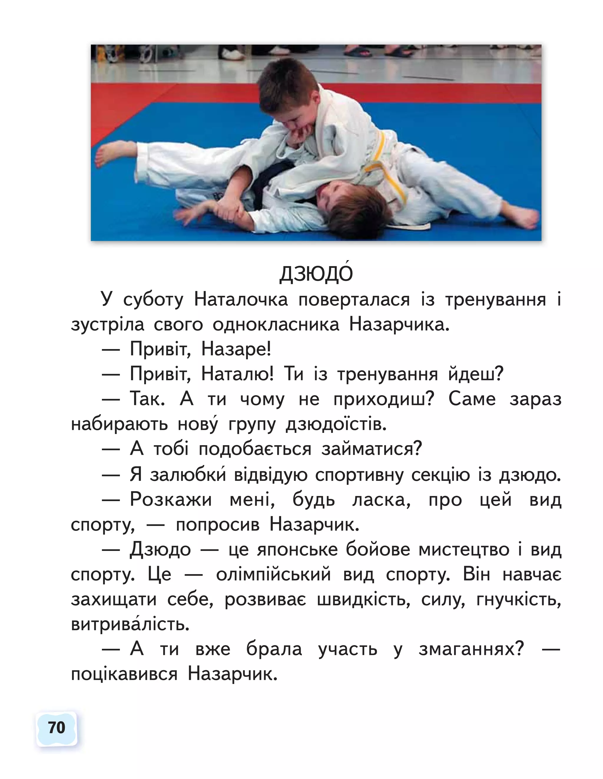 70
70
ДЗЮДО
У суботу Наталочка поверталася із тренування і
зустріла свого однокласника Назарчика.
— Привіт, Назаре!
— Привіт, Наталю! Ти із тренування йдеш?
— Так. А ти чому не приходиш? Саме зараз
набирають нову групу дзюдоїстів.
— А тобі подобається займатися?
— Я залюбки відвідую спортивну секцію із дзюдо.
— Розкажи мені, будь ласка, про цей вид
спорту, — попросив Назарчик.
— Дзюдо — це японське бойове мистецтво і вид
спорту. Це — олімпійський вид спорту. Він навчає
захищати себе, розвиває швидкість, силу, гнучкість,
витривалість.
— А ти вже брала участь у змаганнях? —
поцікавився Назарчик.
 
