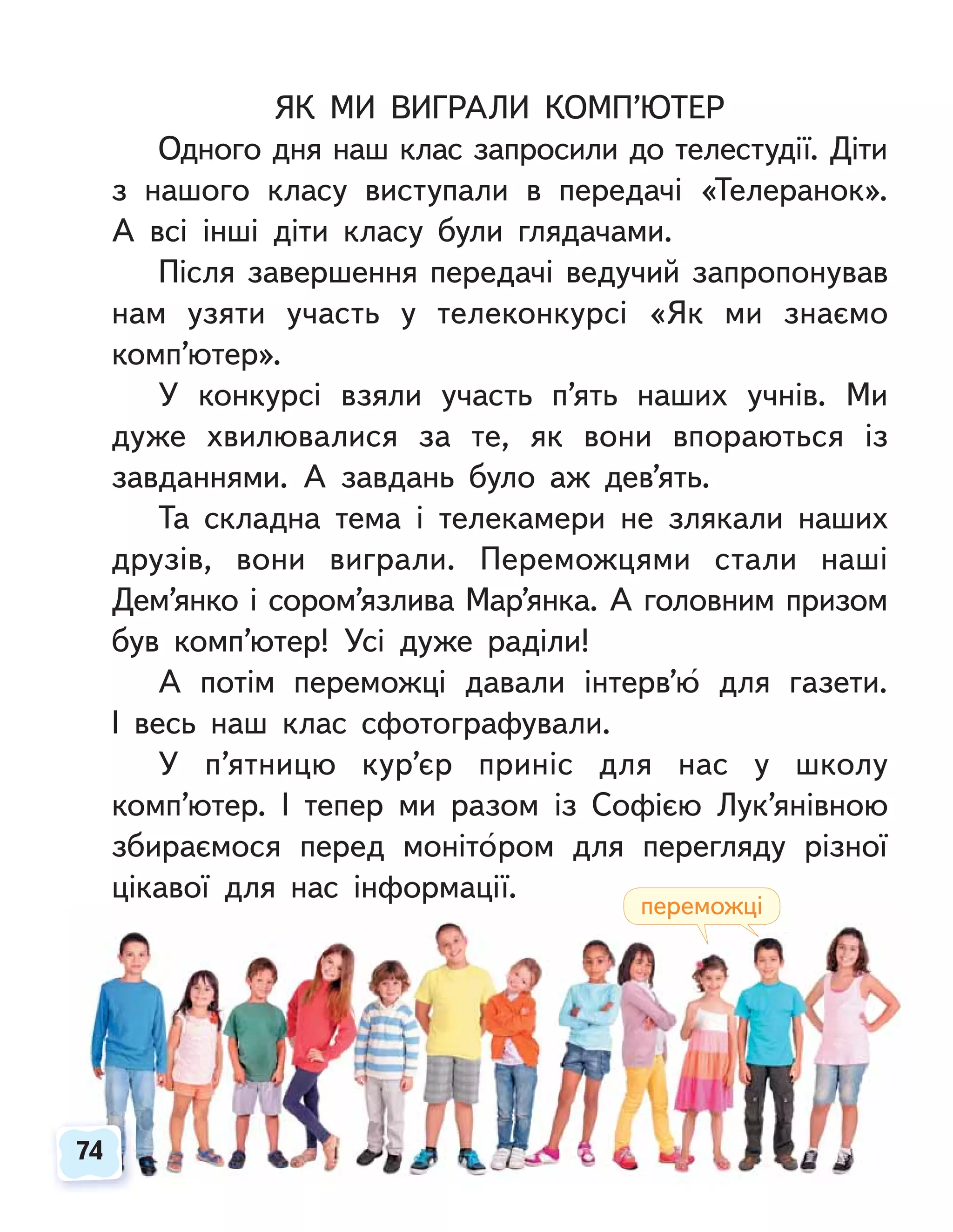 ЯК МИ ВИГРАЛИ КОМП’ЮТЕР
Одного дня наш клас запросили до телестудії. Діти
з нашого класу виступали в передачі «Телеранок».
А всі інші діти класу були глядачами.
Після завершення передачі ведучий запропонував
нам узяти участь у телеконкурсі «Як ми знаємо
комп’ютер».
У конкурсі взяли участь п’ять наших учнів. Ми
дуже хвилювалися за те, як вони впораються із
завданнями. А завдань було аж дев’ять.
Та складна тема і телекамери не злякали наших
друзів, вони виграли. Переможцями стали наші
Дем’янко і сором’язлива Мар’янка. А головним призом
був комп’ютер! Усі дуже раділи!
А потім переможці давали інтерв’ю для газети.
І весь наш клас сфотографували.
У п’ятницю кур’єр приніс для нас у школу
комп’ютер. І тепер ми разом із Софією Лук’янівною
збираємося перед монітором для перегляду різної
цікавої для нас інформації.
74
74
переможці
 