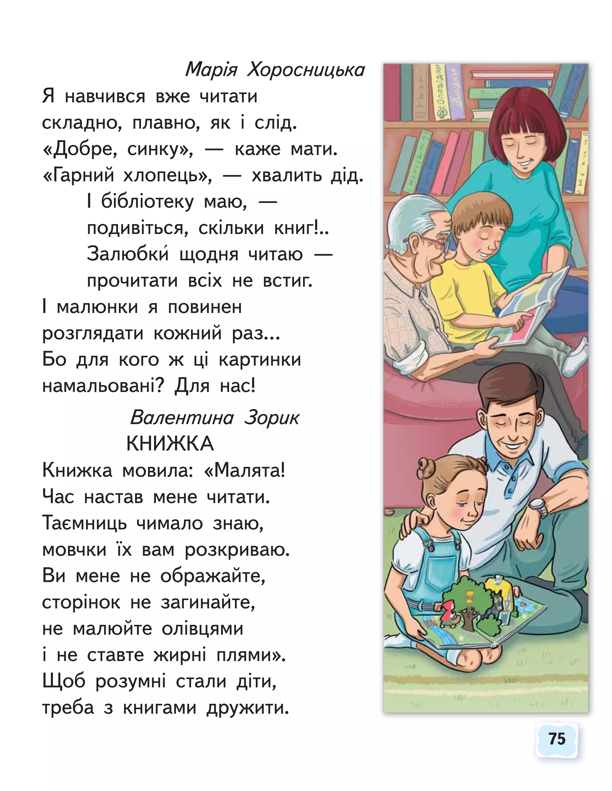 75
75
Марія Хоросницька
Я навчився вже читати
складно, плавно, як і слід.
«Добре, синку», — каже мати.
«Гарний хлопець», — хвалить дід.
І бібліотеку маю, —
подивіться, скільки книг!..
Залюбки щодня читаю —
прочитати всіх не встиг.
І малюнки я повинен
розглядати кожний раз…
Бо для кого ж ці картинки
намальовані? Для нас!
Валентина Зорик
КНИЖКА
Книжка мовила: «Малята!
Час настав мене читати.
Таємниць чимало знаю,
мовчки їх вам розкриваю.
Ви мене не ображайте,
сторінок не загинайте,
не малюйте олівцями
і не ставте жирні плями».
Щоб розумні стали діти,
треба з книгами дружити.
 
