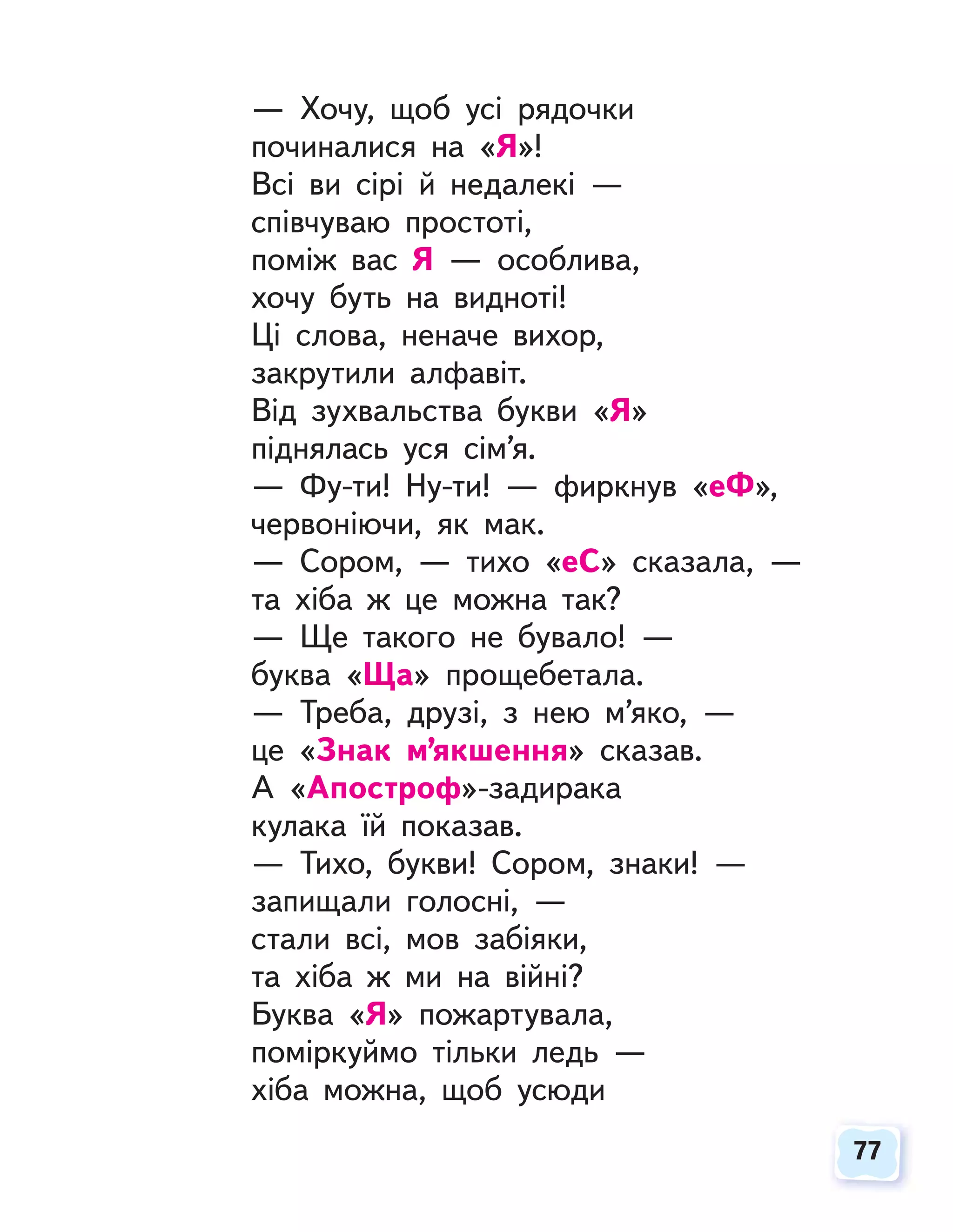 77
77
— Хочу, щоб усі рядочки
починалися на «Я»!
Всі ви сірі й недалекі —
співчуваю простоті,
поміж вас Я — особлива,
хочу буть на видноті!
Ці слова, неначе вихор,
закрутили алфавіт.
Від зухвальства букви «Я»
піднялась уся сім’я.
— Фу-ти! Ну-ти! — фиркнув «еФ»,
червоніючи, як мак.
— Сором, — тихо «еС» сказала, —
та хіба ж це можна так?
— Ще такого не бувало! —
буква «Ща» прощебетала.
— Треба, друзі, з нею м’яко, —
це «Знак м’якшення» сказав.
А «Апостроф»-задирака
кулака їй показав.
— Тихо, букви! Сором, знаки! —
запищали голосні, —
стали всі, мов забіяки,
та хіба ж ми на війні?
Буква «Я» пожартувала,
поміркуймо тільки ледь —
хіба можна, щоб усюди
 