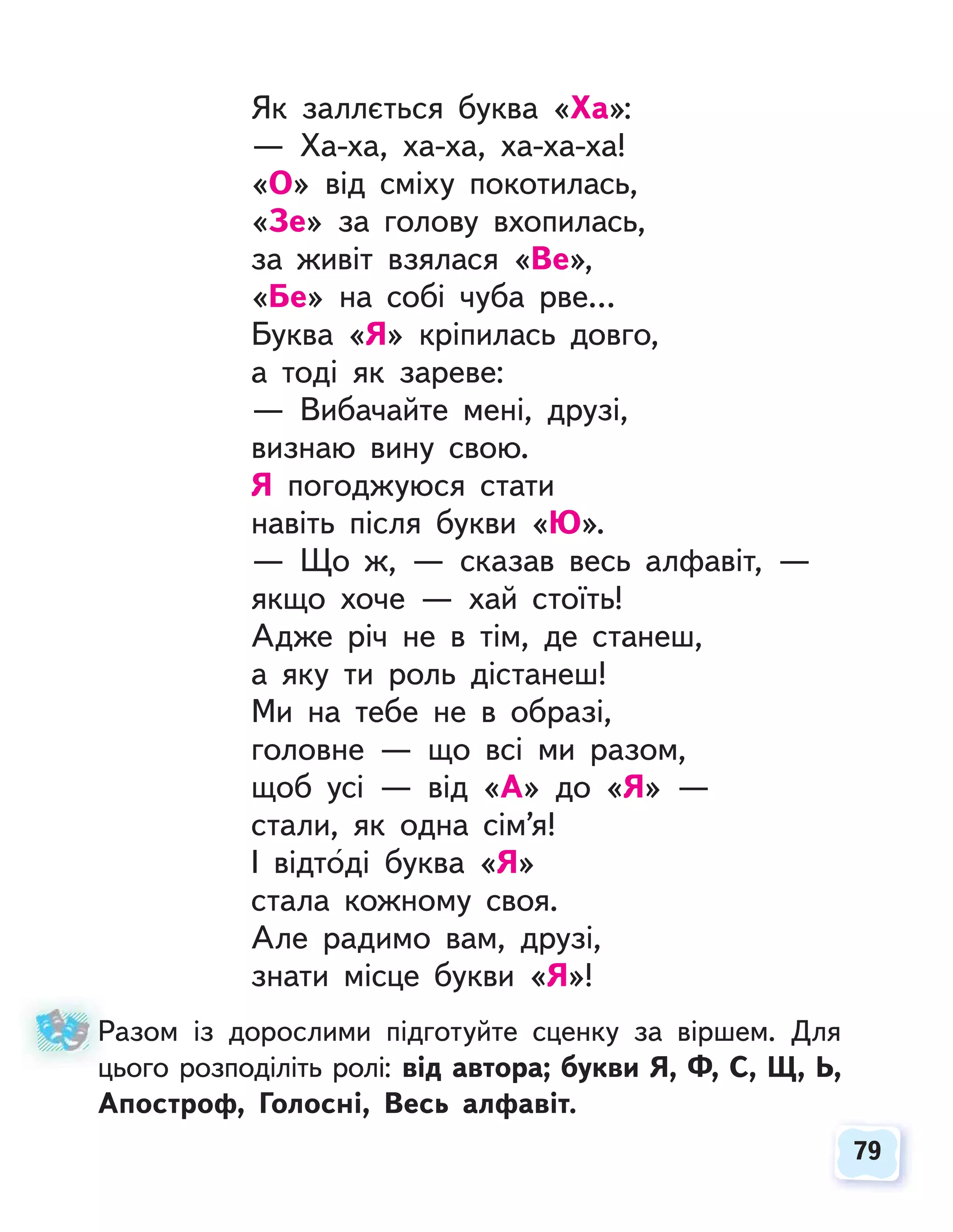 79
79
Як заллється буква «Ха»:
— Ха-ха, ха-ха, ха-ха-ха!
«О» від сміху покотилась,
«Зе» за голову вхопилась,
за живіт взялася «Ве»,
«Бе» на собі чуба рве…
Буква «Я» кріпилась довго,
а тоді як зареве:
— Вибачайте мені, друзі,
визнаю вину свою.
Я погоджуюся стати
навіть після букви «Ю».
— Що ж, — сказав весь алфавіт, —
якщо хоче — хай стоїть!
Адже річ не в тім, де станеш,
а яку ти роль дістанеш!
Ми на тебе не в образі,
головне — що всі ми разом,
щоб усі — від «А» до «Я» —
стали, як одна сім’я!
І відтоді буква «Я»
стала кожному своя.
Але радимо вам, друзі,
знати місце букви «Я»!
Разом із дорослими підготуйте сценку за віршем. Для
цього розподіліть ролі: від автора; букви Я, Ф, С, Щ, Ь,
Апостроф, Голосні, Весь алфавіт.
Р
ц
 
