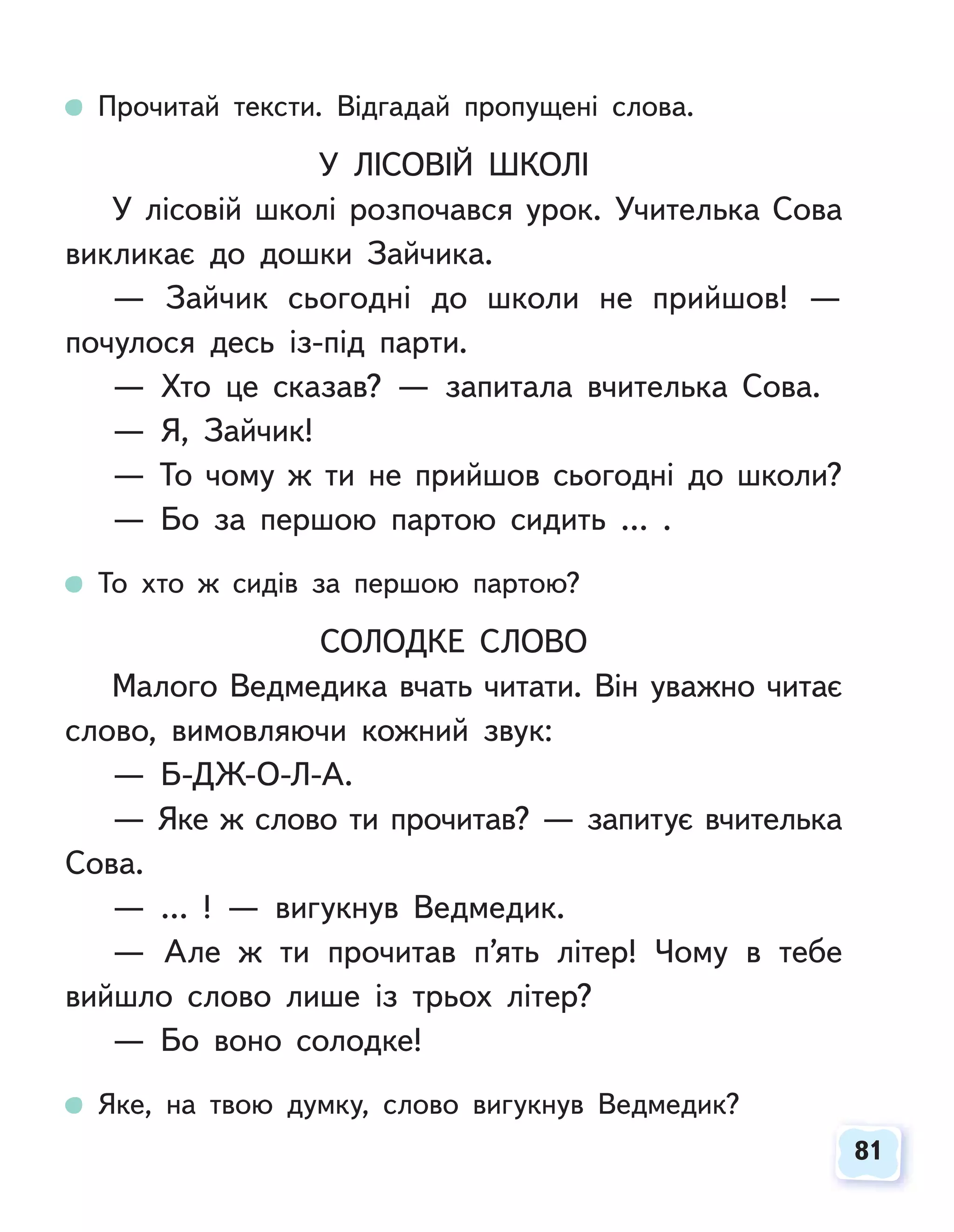 81
81
Прочитай тексти. Відгадай пропущені слова.
У ЛІСОВІЙ ШКОЛІ
У лісовій школі розпочався урок. Учителька Сова
викликає до дошки Зайчика.
— Зайчик сьогодні до школи не прийшов! —
почулося десь із-під парти.
— Хто це сказав? — запитала вчителька Сова.
— Я, Зайчик!
— То чому ж ти не прийшов сьогодні до школи?
— Бо за першою партою сидить … .
То хто ж сидів за першою партою?
СОЛОДКЕ СЛОВО
Малого Ведмедика вчать читати. Він уважно читає
слово, вимовляючи кожний звук:
— Б-ДЖ-О-Л-А.
— Яке ж слово ти прочитав? — запитує вчителька
Сова.
— … ! — вигукнув Ведмедик.
— Але ж ти прочитав п’ять літер! Чому в тебе
вийшло слово лише із трьох літер?
— Бо воно солодке!
Яке, на твою думку, слово вигукнув Ведмедик?
 