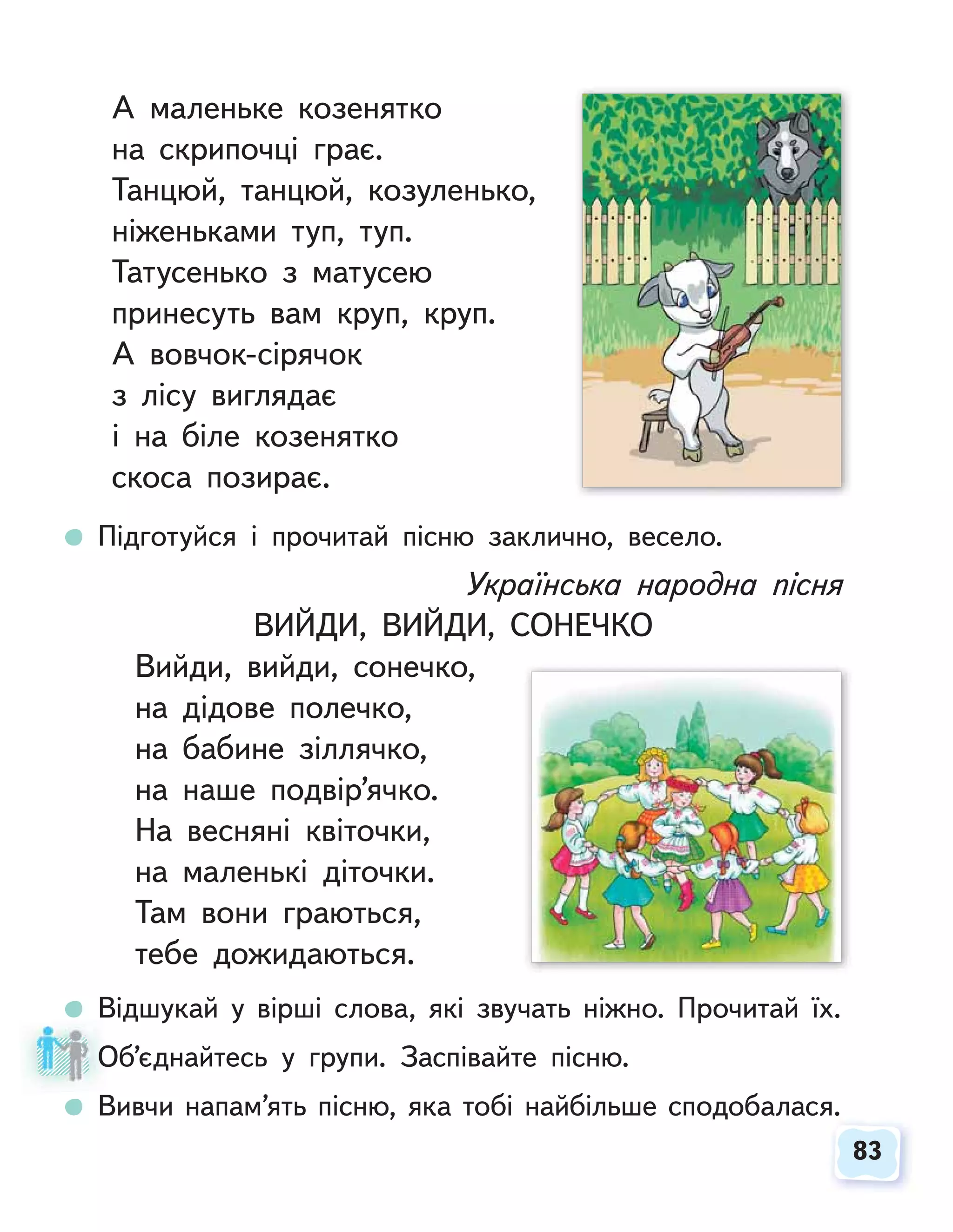83
83
А маленьке козенятко
на скрипочці грає.
Танцюй, танцюй, козуленько,
ніженьками туп, туп.
Татусенько з матусею
принесуть вам круп, круп.
А вовчок-сірячок
з лісу виглядає
і на біле козенятко
скоса позирає.
Підготуйся і прочитай пісню заклично, весело.
Українська народна пісня
ВИЙДИ, ВИЙДИ, СОНЕЧКО
Вийди, вийди, сонечко,
на дідове полечко,
на бабине зіллячко,
на наше подвір’ячко.
На весняні квіточки,
на маленькі діточки.
Там вони граються,
тебе дожидаються.
Відшукай у вірші слова, які звучать ніжно. Прочитай їх.
Об’єднайтесь у групи. Заспівайте пісню.
Вивчи напам’ять пісню, яка тобі найбільше сподобалася.
О
 