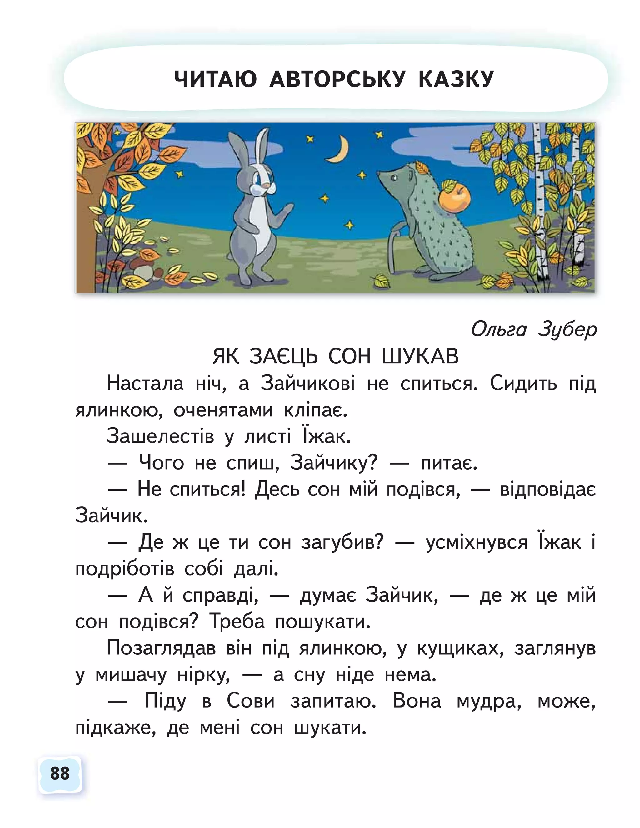 88
88
Ольга Зубер
ЯК ЗАЄЦЬ СОН ШУКАВ
Настала ніч, а Зайчикові не спиться. Сидить під
ялинкою, оченятами кліпає.
Зашелестів у листі Їжак.
— Чого не спиш, Зайчику? — питає.
— Не спиться! Десь сон мій подівся, — відповідає
Зайчик.
— Де ж це ти сон загубив? — усміхнувся Їжак і
подріботів собі далі.
— А й справді, — думає Зайчик, — де ж це мій
сон подівся? Треба пошукати.
Позаглядав він під ялинкою, у кущиках, заглянув
у мишачу нірку, — а сну ніде нема.
— Піду в Сови запитаю. Вона мудра, може,
підкаже, де мені сон шукати.
ЧИТАЮ АВТОРСЬКУ КАЗКУ
 