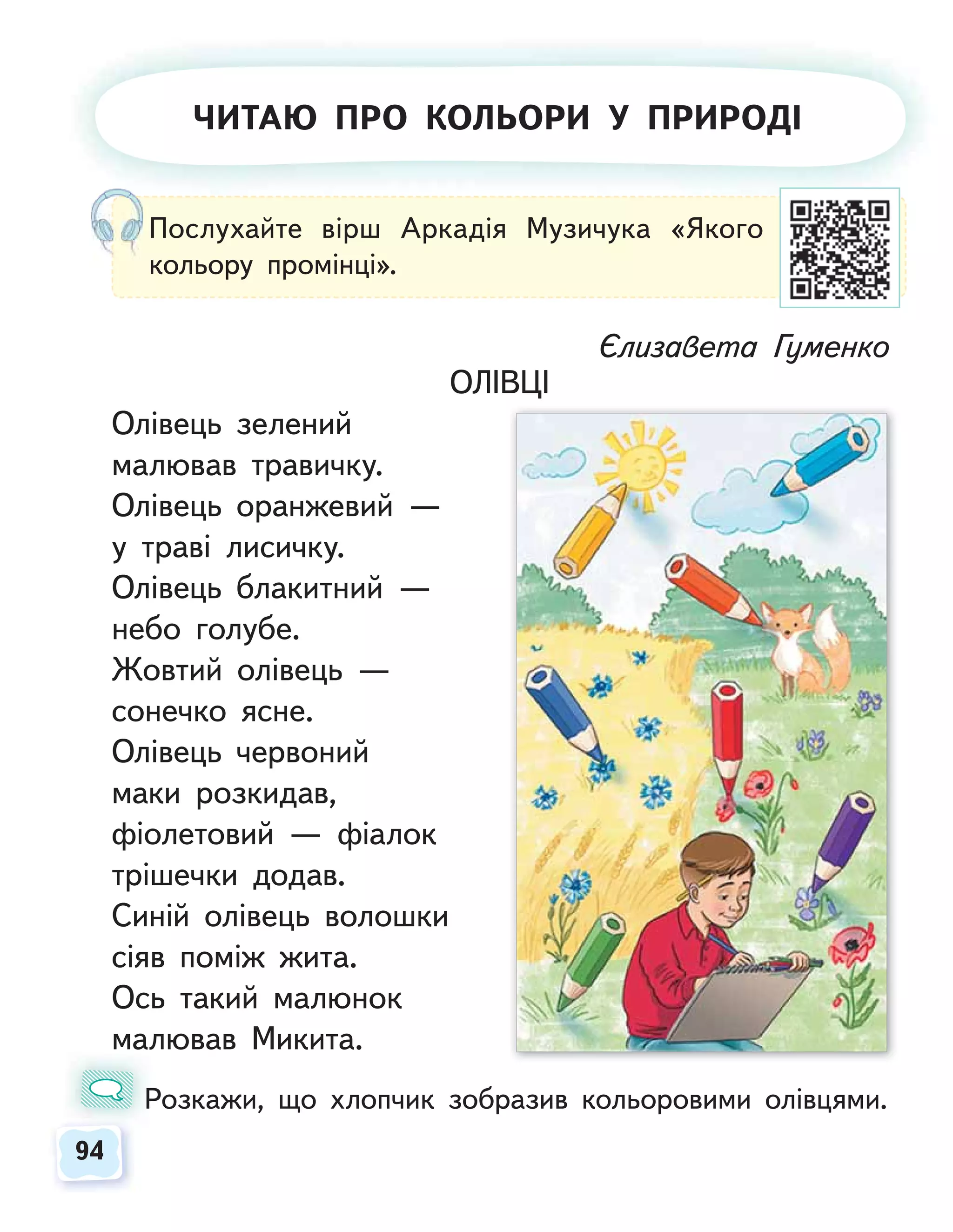 94
94
Єлизавета Гуменко
ОЛІВЦІ
Олівець зелений
малював травичку.
Олівець оранжевий —
у траві лисичку.
Олівець блакитний —
небо голубе.
Жовтий олівець —
сонечко ясне.
Олівець червоний
маки розкидав,
фіолетовий — фіалок
трішечки додав.
Синій олівець волошки
сіяв поміж жита.
Ось такий малюнок
малював Микита.
Розкажи, що хлопчик зобразив кольоровими олівцями.
Р
Послухайте вірш Аркадія Музичука «Якого
кольору промінці».
ЧИТАЮ ПРО КОЛЬОРИ У ПРИРОДІ
 