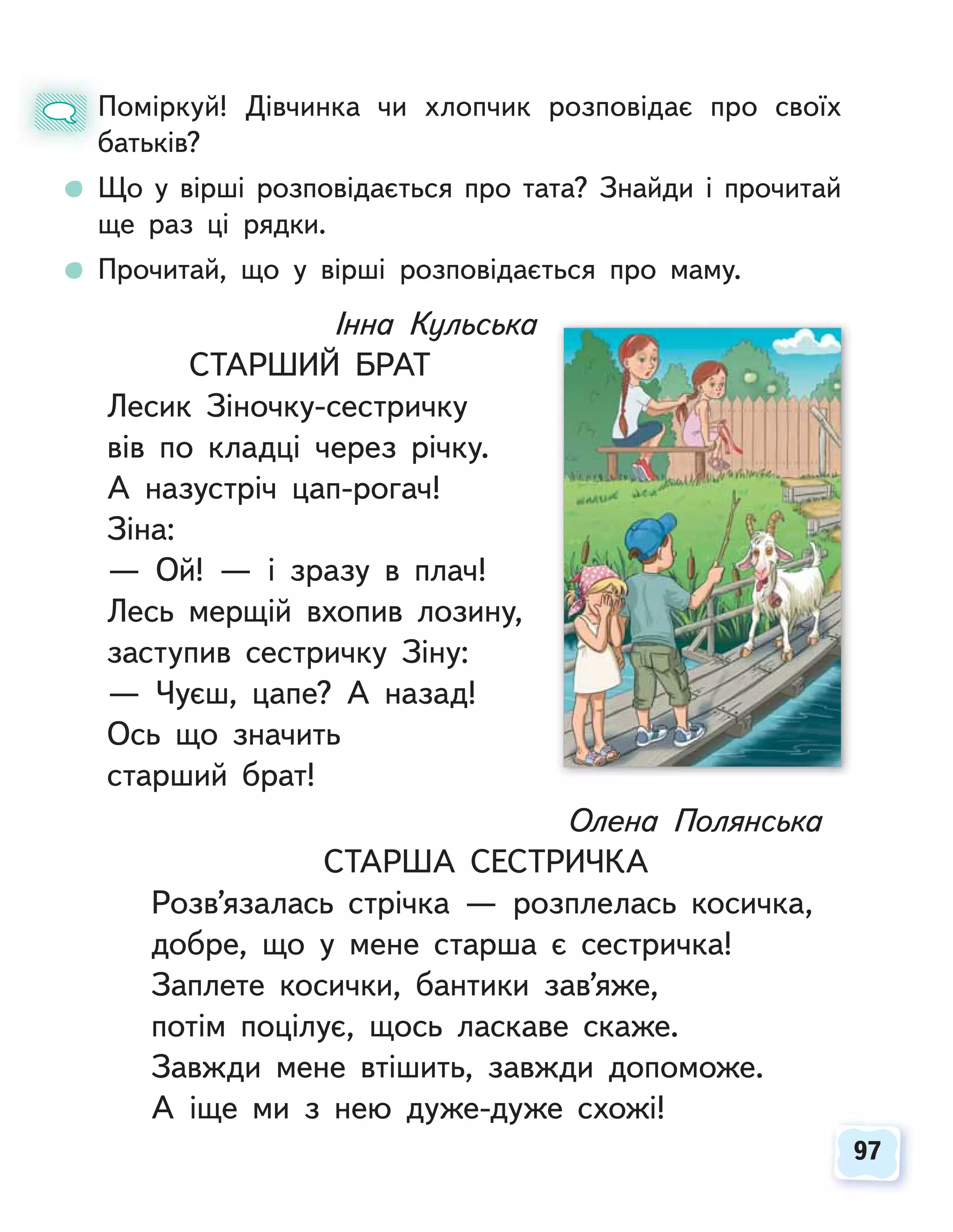97
97
Поміркуй! Дівчинка чи хлопчик розповідає про своїх
батьків?
Що у вірші розповідається про тата? Знайди і прочитай
ще раз ці рядки.
Прочитай, що у вірші розповідається про маму.
П
б
Інна Кульська
СТАРШИЙ БРАТ
Лесик Зіночку-сестричку
вів по кладці через річку.
А назустріч цап-рогач!
Зіна:
— Ой! — і зразу в плач!
Лесь мерщій вхопив лозину,
заступив сестричку Зіну:
— Чуєш, цапе? А назад!
Ось що значить
старший брат!
Олена Полянська
СТАРША СЕСТРИЧКА
Розв’язалась стрічка — розплелась косичка,
добре, що у мене старша є сестричка!
Заплете косички, бантики зав’яже,
потім поцілує, щось ласкаве скаже.
Завжди мене втішить, завжди допоможе.
А іще ми з нею дуже-дуже схожі!
 