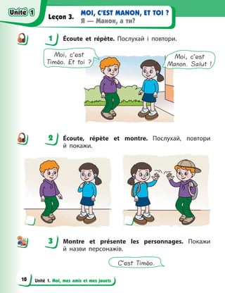 Unité 1. Moi, mes amis et mes jouets
MOI, C’EST MANON, ET TOI ?
Я — Манон, а ти?
Leçon 3.
1 Écoute et répète. Послухай і повтори.
Moi, c’est
Timéo. Et toi ?
Moi, c’est
Manon. Salut !
2 Écoute, répète et montre. Послухай, повтори
й  покажи.
3 Montre et présente les personnages. Покажи
й  назви персонажів.
C’est Timéo.
1
2
3
Unité 1
Unité 1
10
Unité 1
Unité 1
 
