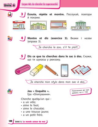 Leçon 48. Je cherche le supermarché
Leçon 48. Je cherche le supermarché
Leçon 48. Je cherche le supermarché
Leçon 48. Je cherche le supermarché
Unité 6. Le monde autour de moi
3 Écoute, répète et montre. Послухай, повтори
й  покажи.
4 Montre et dis (exercice 3). Вкажи і  назви
(вправа  3).
Je cherche le zoo, s’il te plaît.
5 Dis ce que tu cherches dans le sac à  dos. Скажи,
що ти шукаєш у  рюкзаку.
Je cherche mon stylo dans mon sac à dos.
Jeu « Enquête ».
Гра  «Опитування».
Cherche quelqu’un qui  :
• a un vélo;
• aime le foot;
• aime le chocolat;
• a une trousse jaune;
• a un petit frère.
3
4
4
5
Пояснення до гри
дивись на с. 142
Unité 6
Unité 6
Unité 6
Unité 6
100
 