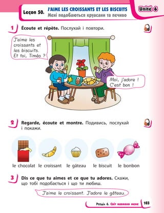 Розділ 6. Світ навколо мене
J’AIME LES CROISSANTS ET LES BISCUITS
Мені подобаються круасани та печиво
Leçon 50.
1 Écoute et répète. Послухай і  повтори.
J’aime les
croissants et
les biscuits.
Et toi, Timéo ?
Moi, j’adore !
C’est bon !
2 Regarde, écoute et montre. Подивись, послухай
і  покажи.
le chocolat le croissant le gâteau le biscuit le bonbon
3 Dis ce que tu aimes et ce que tu adores. Cкажи,
що тобі подобається і  що ти любиш.
J’aime le croissant. J’adore le gâteau.
1
2
3
Unité 6
Unité 6
Unité 6
Unité 6
103
 