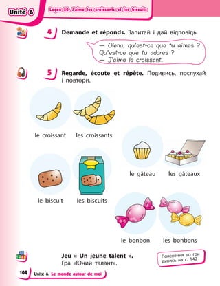 Leçon 50. J’aime les croissants et les biscuits
Leçon 50. J’aime les croissants et les biscuits
Leçon 50. J’aime les croissants et les biscuits
Leçon 50. J’aime les croissants et les biscuits
Unité 6. Le monde autour de moi
4 Demande et réponds. Запитай і  дай відповідь.
— Olena, qu’est-ce que tu aimes ?
Qu’est-ce que tu adores ?
— J’aime le croissant.
5 Regarde, écoute et répète. Подивись, послухай
і  повтори.
le croissant
le gâteau
le biscuit
le bonbon
les biscuits
les croissants
les bonbons
les gâteaux
Jeu « Un jeune talent ».
Гра  «Юний талант».
4
4
5
Пояснення до гри
дивись на с. 142
Unité 6
Unité 6
Unité 6
Unité 6
104
 