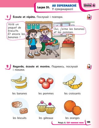 Розділ 6. Світ навколо мене
AU SUPERMARCHÉ
У супермаркеті
Leçon 51.
1 Écoute et répète. Послухай і  повтори.
Voilà un
paquet de
biscuits.
Et encore les
bananes !
Oui, j’aime les bananes
et les pommes.
2 Regarde, écoute et montre. Подивись, послухай
і  покажи.
les bananes les pommes les croissants
les biscuits les gâteaux les oranges
1
2
Unité 6
Unité 6
Unité 6
Unité 6
105
 