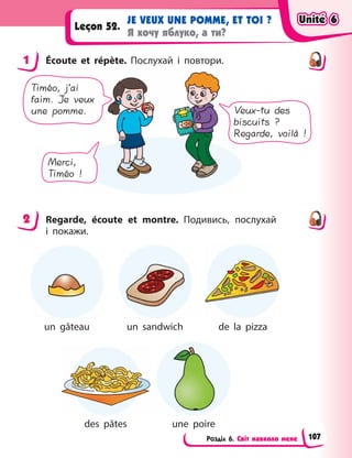 Розділ 6. Світ навколо мене
JE VEUX UNE POMME, ET TOI ?
Я хочу яблуко, а ти?
Leçon 52.
1 Écoute et répète. Послухай і  повтори.
Timéo, j’ai
faim. Je veux
une pomme.
Merci,
Timéo !
Veux-tu des
biscuits ?
Regarde, voilà !
2 Regarde, écoute et montre. Подивись, послухай
і  покажи.
un gâteau un sandwich de la pizza
des pâtes une poire
1
2
Unité 6
Unité 6
Unité 6
Unité 6
107
 