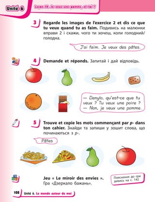 Leçon 52. Je veux une pomme, et toi ?
Leçon 52. Je veux une pomme, et toi ?
Leçon 52. Je veux une pomme, et toi ?
Leçon 52. Je veux une pomme, et toi ?
Unité 6. Le monde autour de moi
3 Regarde les images de l’exercice 2 et dis ce que
tu veux quand tu as faim. Подивись на малюнки
вправи 2 і  скажи, чого ти хочеш, коли голодний/
голодна.
J’ai faim. Je veux des pâtes.
4 Demande et réponds. Запитай і  дай відповідь.
— Danylo, qu’est-ce que tu
veux ? Tu veux une poire ?
— Non, je veux une pomme.
5 Trouve et copie les mots commençant par p- dans
ton cahier. Знайди та запиши у  зошит слова, що
починаються з  р-.
Pâtes
Jeu « Le miroir des envies  ».
Гра «Дзеркало бажань».
3
4
4
5
Пояснення до гри
дивись на с. 142
Unité 6
Unité 6
Unité 6
Unité 6
108
 